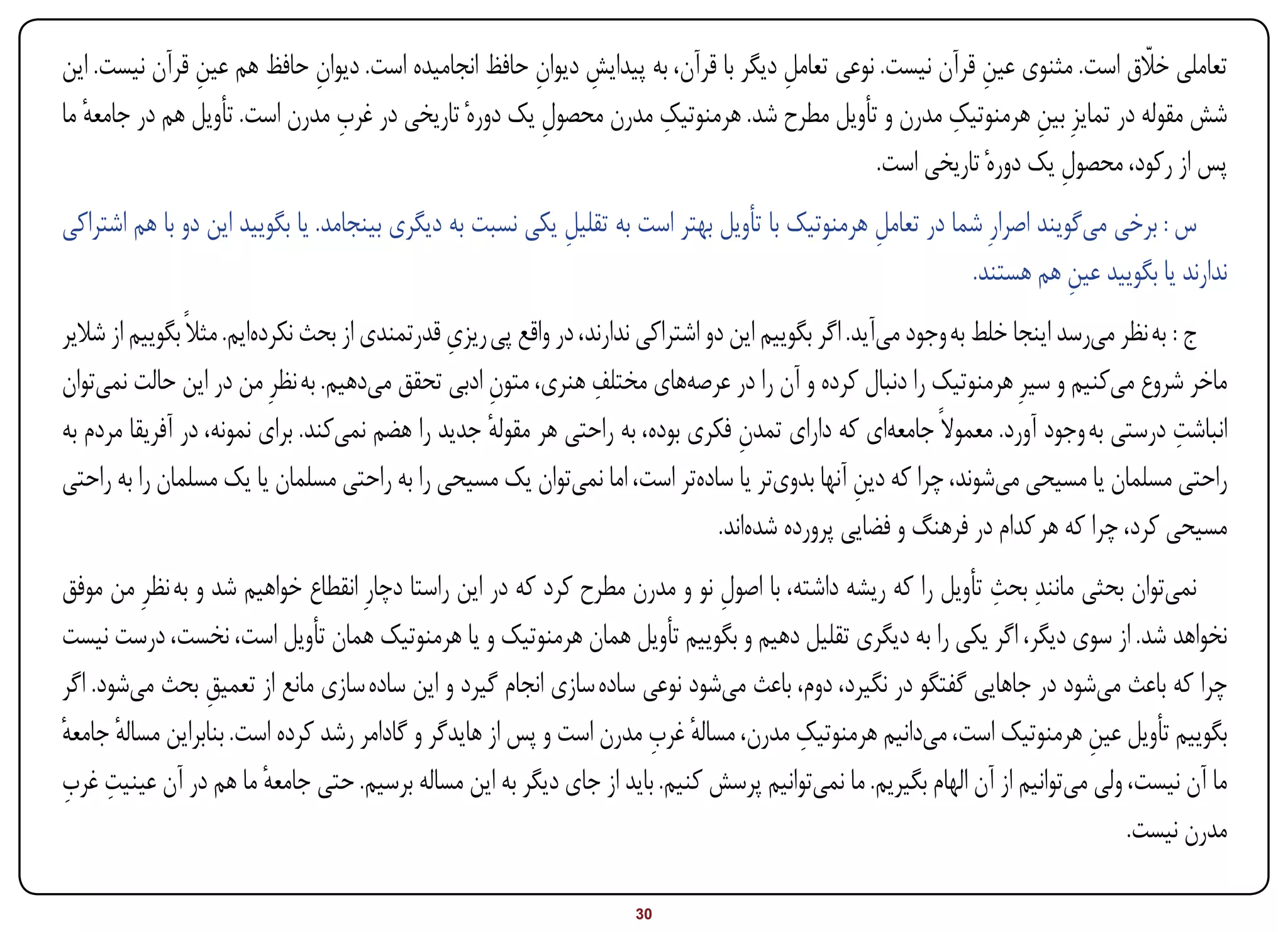 ‫ِ‬             ‫ِ‬                       ‫ِ ِ‬                                                ‫ِ‬                ‫اّ‬
‫تعاملی خالق است. مثنوی عین قرآن نیست. نوعی تعامل دیگر با قرآن، به پیدایش دیوان حافظ انجامیده است. دیوان حافظ هم عین قرآن نیست. این‬
                                                                                  ‫ِ‬
                               ‫ِ‬                                  ‫ِ‬                                 ‫ِ‬
‫شش مقوله در تمایزِ بین هرمنوتیک مدرن و تأویل مطرح شد. هرمنوتیک مدرن محصول یک دورهٔ تاریخی در غرب مدرن است. تأویل هم در جامعه ما‬
   ‫ٔ‬                                                  ‫ِ‬                                                        ‫ِ‬
                                                                                            ‫پس از رکود، محصول یک دورهٔ تاریخی است.‬
                                                                                                                 ‫ِ‬
‫س : برخی میگویند اصرارِ شما در تعامل هرمنوتیک با تأویل بهتر است به تقلیل یکی نسبت به دیگری بینجامد. یا بگویید این دو با هم اشتراکی‬
                                                          ‫ِ‬                                   ‫ِ‬
                                                                                                         ‫ندارند یا بگویید عین هم هستند.‬
                                                                                                                      ‫ِ‬
‫ج : به نظر میرسد اینجا خلط به وجود میآید. اگر بگوییم این دو اشتراکی ندارند، در واقع پی ریزی قدرتمندی از بحث نکردهایم. مثالً بگوییم از شالیر‬
                                                ‫ِ‬
                                                                  ‫ِ‬
‫ماخر شروع میکنیم و سیرِ هرمنوتیک را دنبال کرده و آن را در عرصههای مختلف هنری، متون ادبی تحقق میدهیم. به نظرِ من در این حالت نمیتوان‬
                                                     ‫ِ‬
‫انباشت درستی به وجود آورد. معموالً جامعهای که دارای تمدن فکری بوده، به راحتی هر مقوله جدید را هضم نمیکند. برای نمونه، در آفریقا مردم به‬
                                                     ‫ٔ‬                               ‫ِ‬                                                   ‫ِ‬
‫راحتی مسلمان یا مسیحی میشوند، چرا که دین آنها بدویتر یا سادهتر است، اما نمیتوان یک مسیحی را به راحتی مسلمان یا یک مسلمان را به راحتی‬
                                                                                                   ‫ِ‬
                                                                                  ‫مسیحی کرد، چرا که هر کدام در فرهنگ و فضایی پرورده شدهاند.‬
‫نمیتوان بحثی مانندِ بحث تأویل را که ریشه داشته، با اصول نو و مدرن مطرح کرد که در این راستا دچارِ انقطاع خواهیم شد و به نظرِ من موفق‬
                                                                            ‫ِ‬                                ‫ِ‬
‫نخواهد شد. از سوی دیگر، اگر یکی را به دیگری تقلیل دهیم و بگوییم تأویل همان هرمنوتیک و یا هرمنوتیک همان تأویل است، نخست، درست نیست‬
‫چرا که باعث میشود در جاهایی گفتگو در نگیرد، دوم، باعث میشود نوعی ساده سازی انجام گیرد و این ساده سازی مانع از تعمیق بحث میشود. اگر‬
                 ‫ِ‬
                                                                    ‫ٔ ِ‬               ‫ِ‬
‫بگوییم تأویل عین هرمنوتیک است، میدانیم هرمنوتیک مدرن، مساله غرب مدرن است و پس از هایدگر و گادامر رشد کرده است. بنابراین مساله جامعه‬
‫ٔ ٔ‬                                                                                                                      ‫ِ‬
‫ِ ِ‬
‫ما آن نیست، ولی میتوانیم از آن الهام بگیریم. ما نمیتوانیم پرسش کنیم. باید از جای دیگر به این مساله برسیم. حتی جامعه ما هم در آن عینیت غرب‬
                        ‫ٔ‬
                                                                                                                              ‫مدرن نیست.‬

‫‪Print‬‬    ‫‪search‬‬                                         ‫‪Prev‬‬        ‫03‬        ‫‪Next‬‬                               ‫‪Home‬‬       ‫‪Full‬‬       ‫‪Exit‬‬
 