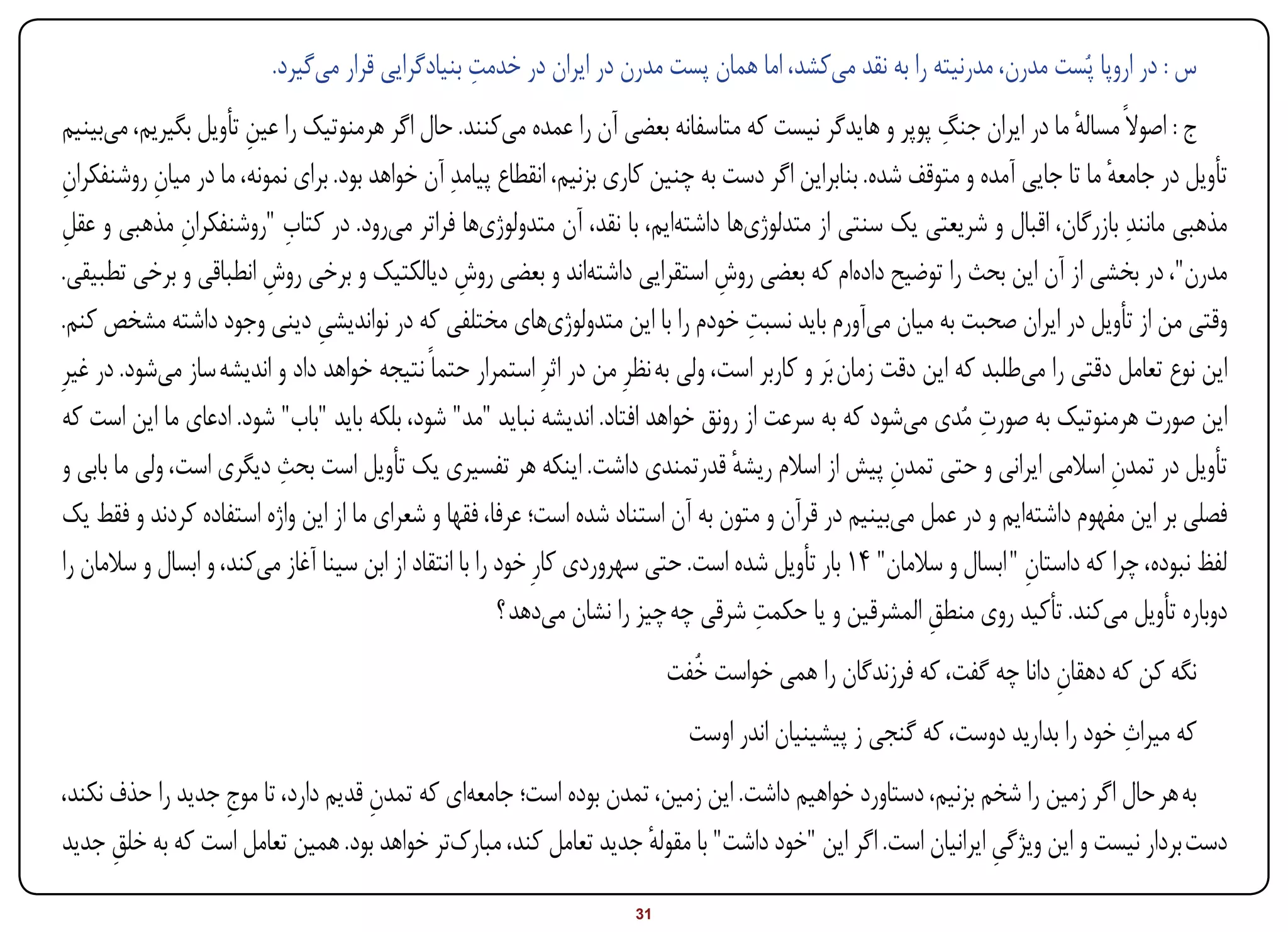 ‫ِ‬
                          ‫س : در اروپا پُست مدرن، مدرنیته را به نقد میکشد، اما همان پست مدرن در ایران در خدمت بنیادگرایی قرار میگیرد.‬
                        ‫ِ‬                                                                                    ‫ِ‬
 ‫ج : اصوالً مساله ما در ایران جنگ پوپر و هایدگر نیست که متاسفانه بعضی آن را عمده میکنند. حال اگر هرمنوتیک را عین تأویل بگیریم، میبینیم‬
                                                                                                                             ‫ٔ‬
 ‫تأویل در جامعه ما تا جایی آمده و متوقف شده. بنابراین اگر دست به چنین کاری بزنیم، انقطاع پیامدِ آن خواهد بود. برای نمونه، ما در میان روشنفکران‬
 ‫ِ‬           ‫ِ‬                                                                                                                  ‫ٔ‬
 ‫مذهبی مانندِ بازرگان، اقبال و شریعتی یک سنتی از متدلوژیها داشتهایم، با نقد، آن متدولوژیها فراتر میرود. در کتاب "روشنفکران مذهبی و عقل‬
 ‫ِ‬              ‫ِ‬            ‫ِ‬
 ‫مدرن"، در بخشی از آن این بحث را توضیح دادهام که بعضی روش استقرایی داشتهاند و بعضی روش دیالکتیک و برخی روش انطباقی و برخی تطبیقی.‬
                          ‫ِ‬                         ‫ِ‬                             ‫ِ‬
                                                                                      ‫ِ‬
 ‫وقتی من از تأویل در ایران صحبت به میان میآورم باید نسبت خودم را با این متدولوژیهای مختلفی که در نواندیشی دینی وجود داشته مشخص کنم.‬
                                ‫ِ‬
‫این نوع تعامل دقتی را میطلبد که این دقت زمان بَر و کاربر است، ولی به نظرِ من در اثرِ استمرار حتماً نتیجه خواهد داد و اندیشه ساز میشود. در غیرِ‬
                                                                                                                  ‫ِ‬
 ‫این صورت هرمنوتیک به صورت مُدی میشود که به سرعت از رونق خواهد افتاد. اندیشه نباید "مد" شود، بلکه باید "باب" شود. ادعای ما این است که‬
                            ‫ِ‬
 ‫تأویل در تمدن اسالمی ایرانی و حتی تمدن پیش از اسالم ریشه قدرتمندی داشت. اینکه هر تفسیری یک تأویل است بحث دیگری است، ولی ما بابی و‬
                                                                                    ‫ٔ‬                   ‫ِ‬                        ‫ِ‬
 ‫فصلی بر این مفهوم داشتهایم و در عمل میبینیم در قرآن و متون به آن استناد شده است؛ عرفا، فقها و شعرای ما از این واژه استفاده کردند و فقط یک‬
 ‫لفظ نبوده، چرا که داستان " ابسال و سالمان" 41 بار تأویل شده است. حتی سهروردی کارِ خود را با انتقاد از ابن سینا آغاز میکند، و ابسال و سالمان را‬
                                                                                                                       ‫ِ‬
                                                                                        ‫ِ‬
                                                          ‫دوباره تأویل میکند. تأکید روی منطق المشرقین و یا حکمت شرقی چه چیز را نشان میدهد ؟‬
                                                                                                           ‫ِ‬
                                                                           ‫نگه کن که دهقان دانا چه گفت، که فرزندگان را همی خواست خُفت‬
                                                                                                                      ‫ِ‬
                                                                                                                              ‫ِ‬
                                                                             ‫که میراث خود را بدارید دوست، که گنجی ز پیشینیان اندر اوست‬
‫به هر حال اگر زمین را شخم بزنیم، دستاورد خواهیم داشت. این زمین، تمدن بوده است؛ جامعهای که تمدن قدیم دارد، تا موج جدید را حذف نکند،‬
                  ‫ِ‬                 ‫ِ‬
‫دست بردار نیست و این ویژگی ایرانیان است. اگر این "خود داشت" با مقوله جدید تعامل کند، مبارکتر خواهد بود. همین تعامل است که به خلق جدید‬
      ‫ِ‬                                                           ‫ٔ‬                                        ‫ِ‬
‫‪Print‬‬    ‫‪search‬‬                                           ‫‪Prev‬‬        ‫13‬        ‫‪Next‬‬                                ‫‪Home‬‬        ‫‪Full‬‬       ‫‪Exit‬‬
 