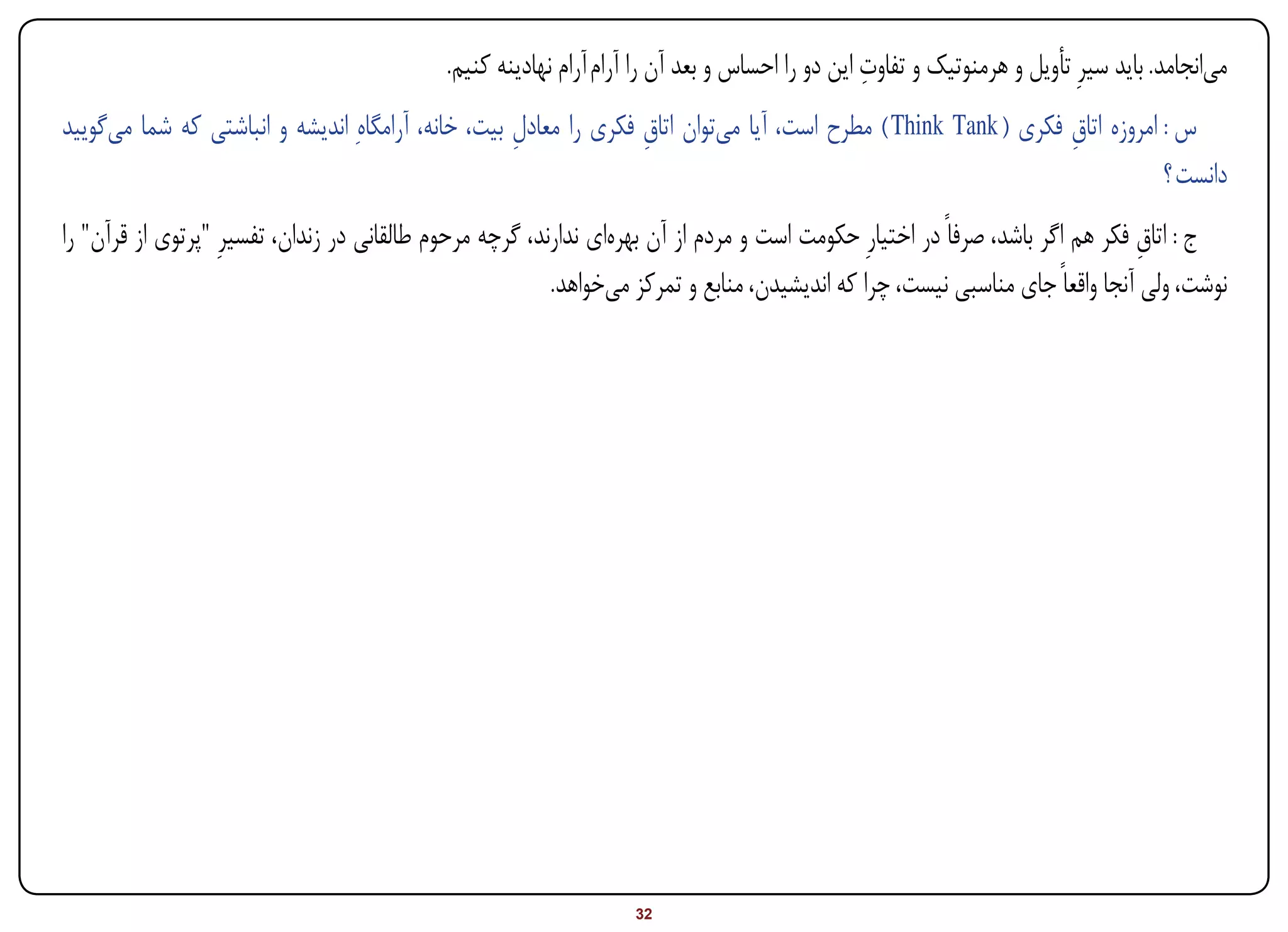 ‫ِ‬
                                             ‫میانجامد. باید سیرِ تأویل و هرمنوتیک و تفاوت این دو را احساس و بعد آن را آرام آرام نهادینه کنیم.‬
‫س : امروزه اتاق فکری ( ‪ ) Think Tank‬مطرح است، آیا میتوان اتاق فکری را معادل بیت، خانه، آرامگاهِ اندیشه و انباشتی که شما میگویید‬
                                                    ‫ِ‬             ‫ِ‬                                             ‫ِ‬
                                                                                                                            ‫دانست ؟‬
‫ج : اتاق فکر هم اگر باشد، صرفاً در اختیارِ حکومت است و مردم از آن بهرهای ندارند، گرچه مرحوم طالقانی در زندان، تفسیرِ "پرتوی از قرآن" را‬
                                                                                                                               ‫ِ‬
                                                          ‫نوشت، ولی آنجا واقعاً جای مناسبی نیست، چرا که اندیشیدن، منابع و تمرکز میخواهد.‬




‫‪Print‬‬    ‫‪search‬‬                                        ‫‪Prev‬‬         ‫23‬        ‫‪Next‬‬                                ‫‪Home‬‬        ‫‪Full‬‬       ‫‪Exit‬‬
 