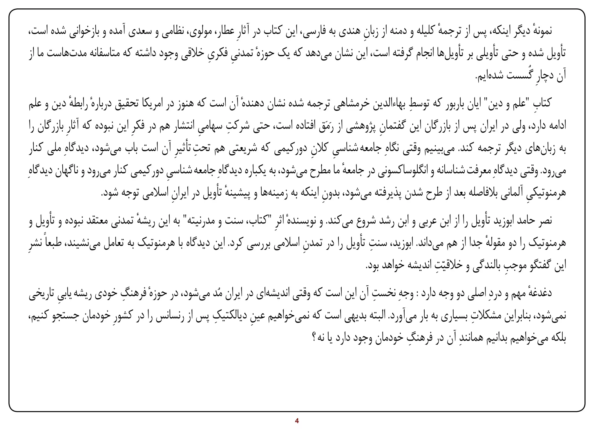 ‫نمونه دیگر اینکه، پس از ترجمه کلیله و دمنه از زبان هندی به فارسی، این کتاب در آثارِ عطار، مولوی، نظامی و سعدی آمده و بازخوانی شده است،‬
                                                                                    ‫ِ‬                    ‫ٔ‬                       ‫ٔ‬
                                           ‫ِ ِ‬
‫تأویل شده و حتی تأویلی بر تأویلها انجام گرفته است، این نشان میدهد که یک حوزهٔ تمدنی فکری خالقی وجود داشته که متاسفانه مدتهاست ما از‬
                                                                                                                  ‫آن دچارِ گُسست شدهایم.‬
                                                                                                      ‫ِ‬
 ‫کتاب "علم و دین" ایان باربور که توسط بهاءالدین خرمشاهی ترجمه شده نشان دهندهٔ آن است که هنوز در امریکا تحقیق دربارهٔ رابطه دین و علم‬
              ‫ٔ‬                                                                                                                       ‫ِ‬
                                                  ‫ِ‬     ‫ِ‬
 ‫ادامه دارد، ولی در ایران پس از بازرگان این گفتمان پژوهشی از رَمَق افتاده است، حتی شرکت سهامی انتشار هم در فکرِ این نبوده که آثارِ بازرگان را‬
                                                                                              ‫ِ‬
 ‫به زبانهای دیگر ترجمه کند. میبینیم وقتی نگاهِ جامعه شناسی کالن دورکیمی که شریعتی هم تحت تأثیرِ آن است باب میشود، دیدگاهِ ملی کنار‬
                                                ‫ِ‬                            ‫ِ ِ‬
‫میرود. وقتی دیدگاهِ معرفت شناسانه و انگلوساکسونی در جامعه ما مطرح میشود، به یکباره دیدگاهِ جامعه شناسی دورکیمی کنار میرود و ناگهان دیدگاهِ‬
                                        ‫ِ‬                                             ‫ٔ‬
                       ‫هرمنوتیکی آلمانی بالفاصله بعد از طرح شدن پذیرفته میشود، بدون اینکه به زمینهها و پیشینه تأویل در ایران اسالمی توجه شود.‬
                                          ‫ِ‬            ‫ٔ‬                         ‫ِ‬                                                  ‫ِ‬
 ‫نصر حامد ابوزید تأویل را از ابن عربی و ابن رشد شروع میکند. و نویسندهٔ اثرِ "کتاب، سنت و مدرنیته" به این ریشه تمدنی معتقد نبوده و تأویل و‬
                             ‫ٔ‬
                                                                        ‫ِ‬                ‫ِ‬
‫هرمنوتیک را دو مقوله جدا از هم میداند. ابوزید، سنت تأویل را در تمدن اسالمی بررسی کرد. این دیدگاه با هرمنوتیک به تعامل مینشیند، طبعاً نشرِ‬
                                                                                                                       ‫ٔ‬
                                                                                                          ‫ِ‬                  ‫ِ‬
                                                                                        ‫این گفتگو موجب بالندگی و خالقیاّت اندیشه خواهد بود.‬
‫دغدغه مهم و دردِ اصلی دو وجه دارد : وجهِ نخست آن این است که وقتی اندیشهای در ایران مُد میشود، در حوزهٔ فرهنگ خودی ریشه یابی تاریخی‬
       ‫ِ‬              ‫ِ‬                                                                 ‫ِ‬                                       ‫ٔ‬
                                            ‫ِ‬                                                                   ‫ِ‬
‫نمیشود، بنابراین مشکالت بسیاری به بار میآورد. البته بدیهی است که نمیخواهیم عین دیالکتیک پس از رنسانس را در کشورِ خودمان جستجو کنیم،‬
                                                       ‫ِ‬
                                                                                                ‫ِ‬
                                                                       ‫بلکه میخواهیم بدانیم همانندِ آن در فرهنگ خودمان وجود دارد یا نه ؟‬




‫‪Print‬‬    ‫‪search‬‬                                          ‫‪Prev‬‬         ‫4‬        ‫‪Next‬‬                               ‫‪Home‬‬        ‫‪Full‬‬       ‫‪Exit‬‬
 