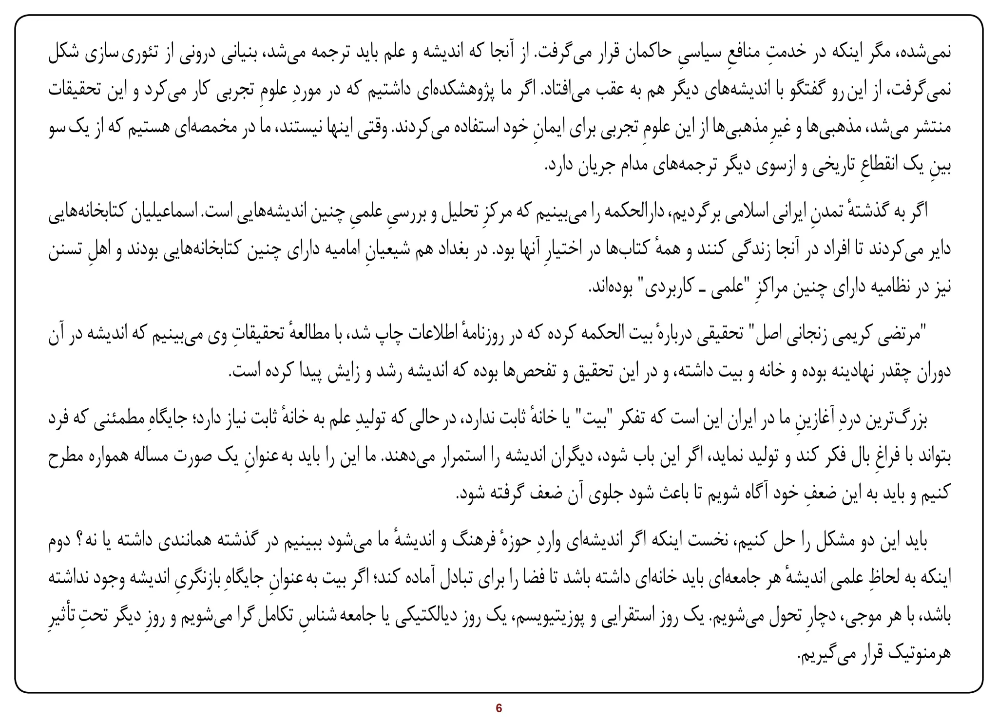 ‫ِ ِ‬
‫نمیشده، مگر اینکه در خدمت منافع سیاسی حاکمان قرار میگرفت. از آنجا که اندیشه و علم باید ترجمه میشد، بنیانی درونی از تئوری سازی شکل‬
                                                                                               ‫ِ‬
‫نمیگرفت، از این رو گفتگو با اندیشههای دیگر هم به عقب میافتاد. اگر ما پژوهشکدهای داشتیم که در موردِ علومِ تجربی کار میکرد و این تحقیقات‬
‫منتشر میشد، مذهبیها و غیرِ مذهبیها از این علومِ تجربی برای ایمان خود استفاده میکردند. وقتی اینها نیستند، ما در مخمصهای هستیم که از یک سو‬
                                                                        ‫ِ‬
                                                                          ‫بین یک انقطاعِ تاریخی و ازسوی دیگر ترجمههای مدام جریان دارد.‬
                                                                                                                                     ‫ِ‬
‫اگر به گذشته تمدن ایرانی اسالمی برگردیم، دارالحکمه را میبینیم که مرکزِ تحلیل و بررسی علمی چنین اندیشههایی است. اسماعیلیان کتابخانههایی‬
                                             ‫ِ ِ‬                                                                        ‫ٔ ِ‬
‫دایر میکردند تا افراد در آنجا زندگی کنند و همه کتابها در اختیارِ آنها بود. در بغداد هم شیعیان امامیه دارای چنین کتابخانههایی بودند و اهل تسنن‬
      ‫ِ‬                                         ‫ِ‬                                               ‫ٔ‬
                                                                                     ‫نیز در نظامیه دارای چنین مراکزِ "علمی ـ کاربردی" بودهاند.‬
                           ‫ِ‬
‫"مرتضی کریمی زنجانی اصل" تحقیقی دربارهٔ بیت الحکمه کرده که در روزنامه اطالعات چاپ شد، با مطالعه تحقیقات وی میبینیم که اندیشه در آن‬
                                   ‫ٔ‬                         ‫ٔ‬
                          ‫دوران چقدر نهادینه بوده و خانه و بیت داشته، و در این تحقیق و تفحصها بوده که اندیشه رشد و زایش پیدا کرده است.‬
‫بزرگترین دردِ آغازین ما در ایران این است که تفکر "بیت" یا خانه ثابت ندارد، در حالی که تولیدِ علم به خانه ثابت نیاز دارد؛ جایگاهِ مطمئنی که فرد‬
                                      ‫ٔ‬                                         ‫ٔ‬                                         ‫ِ‬
‫بتواند با فراغِ بال فکر کند و تولید نماید، اگر این باب شود، دیگران اندیشه را استمرار میدهند. ما این را باید به عنوان یک صورت مساله همواره مطرح‬
                                ‫ِ‬
                                                                                                                            ‫ِ‬
                                                                   ‫کنیم و باید به این ضعف خود آگاه شویم تا باعث شود جلوی آن ضعف گرفته شود.‬
 ‫باید این دو مشکل را حل کنیم، نخست اینکه اگر اندیشهای واردِ حوزهٔ فرهنگ و اندیشه ما میشود ببینیم در گذشته همانندی داشته یا نه ؟ دوم‬
                                                        ‫ٔ‬
                      ‫ِ‬             ‫ِ‬                                                                                  ‫ٔ‬            ‫ِ‬
 ‫اینکه به لحاظ علمی اندیشه هر جامعهای باید خانهای داشته باشد تا فضا را برای تبادل آماده کند؛ اگر بیت به عنوان جایگاهِ بازنگری اندیشه وجود نداشته‬
       ‫ِ‬
‫باشد، با هر موجی، دچارِ تحول میشویم. یک روز استقرایی و پوزیتیویسم، یک روز دیالکتیکی یا جامعه شناس تکامل گرا میشویم و روزِ دیگر تحت تأثیرِ‬
                                         ‫ِ‬
                                                                                                                         ‫هرمنوتیک قرار میگیریم.‬

‫‪Print‬‬     ‫‪search‬‬                                          ‫‪Prev‬‬         ‫6‬         ‫‪Next‬‬                                ‫‪Home‬‬        ‫‪Full‬‬       ‫‪Exit‬‬
 