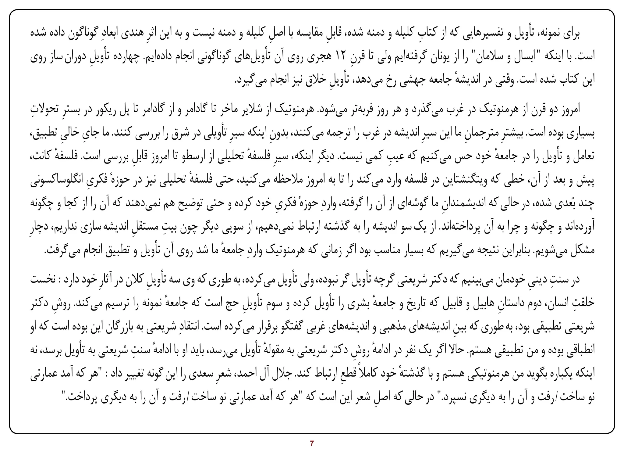 ‫برای نمونه، تأویل و تفسیرهایی که از کتاب کلیله و دمنه شده، قابل مقایسه با اصل کلیله و دمنه نیست و به این اثرِ هندی ابعادِ گوناگون داده شده‬
                                                             ‫ِ‬             ‫ِ‬                      ‫ِ‬
‫است. با اینکه " ابسال و سالمان" را از یونان گرفتهایم ولی تا قرن 21 هجری روی آن تأویلهای گوناگونی انجام دادهایم. چهارده تأویل دوران ساز روی‬
              ‫ِ‬                                                                   ‫ِ‬
                                                    ‫این کتاب شده است. وقتی در اندیشه جامعه جهشی رخ میدهد، تأویل خالق نیز انجام میگیرد.‬
                                                                             ‫ِ‬                             ‫ٔ‬
 ‫ِ‬
 ‫امروز دو قرن از هرمنوتیک در غرب میگذرد و هر روز فربهتر میشود. هرمنوتیک از شالیر ماخر تا گادامر و از گادامر تا پل ریکور در بسترِ تحوالت‬
         ‫ِ ِ‬
 ‫بسیاری بوده است. بیشترِ مترجمان ما این سیرِ اندیشه در غرب را ترجمه میکنند، بدون اینکه سیرِ تأویلی در شرق را بررسی کنند. ما جای خالی تطبیق،‬
                                                               ‫ِ‬                                            ‫ِ‬
       ‫ٔ‬                                                  ‫ٔ‬                                ‫ِ‬
 ‫تعامل و تأویل را در جامعه خود حس میکنیم که عیب کمی نیست. دیگر اینکه، سیرِ فلسفه تحلیلی از ارسطو تا امروز قابل بررسی است. فلسفه کانت،‬
                          ‫ِ‬                                                                                       ‫ٔ‬
               ‫ِ‬
 ‫پیش و بعد از آن، خطی که ویتگنشتاین در فلسفه وارد میکند را تا به امروز مالحظه میکنید، حتی فلسفه تحلیلی نیز در حوزهٔ فکری انگلوساکسونی‬
                                          ‫ٔ‬
 ‫چند بُعدی شده، در حالی که اندیشمندان ما گوشهای از آن را گرفته، واردِ حوزهٔ فکری خود کرده و حتی توضیح هم نمیدهند که آن را از کجا و چگونه‬
                                                                 ‫ِ‬                                     ‫ِ‬
                                   ‫ِ‬
‫آوردهاند و چگونه و چرا به آن پرداختهاند. از یک سو اندیشه را به گذشته ارتباط نمیدهیم، از سویی دیگر چون بیت مستقل اندیشه سازی نداریم، دچارِ‬
                          ‫ِ‬
    ‫مشکل میشویم. بنابراین نتیجه میگیریم که بسیار مناسب بود اگر زمانی که هرمنوتیک واردِ جامعه ما شد روی آن تأویل و تطبیق انجام میگرفت.‬
                                                   ‫ٔ‬
                                                                                                                          ‫ِ ِ‬
‫در سنت دینی خودمان میبینیم که دکتر شریعتی گرچه تأویل گر نبوده، ولی تأویل میکرده، به طوری که وی سه تأویل کالن در آثارِ خود دارد : نخست‬
                              ‫ِ‬
‫خلقت انسان، دوم داستان هابیل و قابیل که تاریخ و جامعه بشری را تأویل کرده و سوم تأویل حج است که جامعه نمونه را ترسیم میکند. روش دکتر‬
      ‫ِ‬                            ‫ٔ‬                  ‫ِ‬                                ‫ٔ‬                            ‫ِ‬                 ‫ِ‬
‫شریعتی تطبیقی بود، به طوری که بین اندیشههای مذهبی و اندیشههای غربی گفتگو برقرار میکرده است. انتقادِ شریعتی به بازرگان این بوده است که او‬
                                                                                                          ‫ِ‬
                          ‫ٔ ِ‬
‫انطباقی بوده و من تطبیقی هستم. حاال اگر یک نفر در ادامه روش دکتر شریعتی به مقوله تأویل میرسد، باید او با ادامه سنت شریعتی به تأویل برسد، نه‬
                                                           ‫ٔ‬                     ‫ٔ ِ‬
‫اینکه یکباره بگوید من هرمنوتیکی هستم و با گذشته خود کامالً قطع ارتباط کند. جالل آل احمد، شعرِ سعدی را این گونه تغییر داد : "هر که آمد عمارتی‬
                                                                              ‫ِ‬              ‫ٔ‬
        ‫نو ساخت / رفت و آن را به دیگری نسپرد." در حالی که اصل شعر این است که "هر که آمد عمارتی نو ساخت / رفت و آن را به دیگری پرداخت."‬
                                                                                       ‫ِ‬

‫‪Print‬‬    ‫‪search‬‬                                         ‫‪Prev‬‬         ‫7‬         ‫‪Next‬‬                              ‫‪Home‬‬        ‫‪Full‬‬       ‫‪Exit‬‬
 