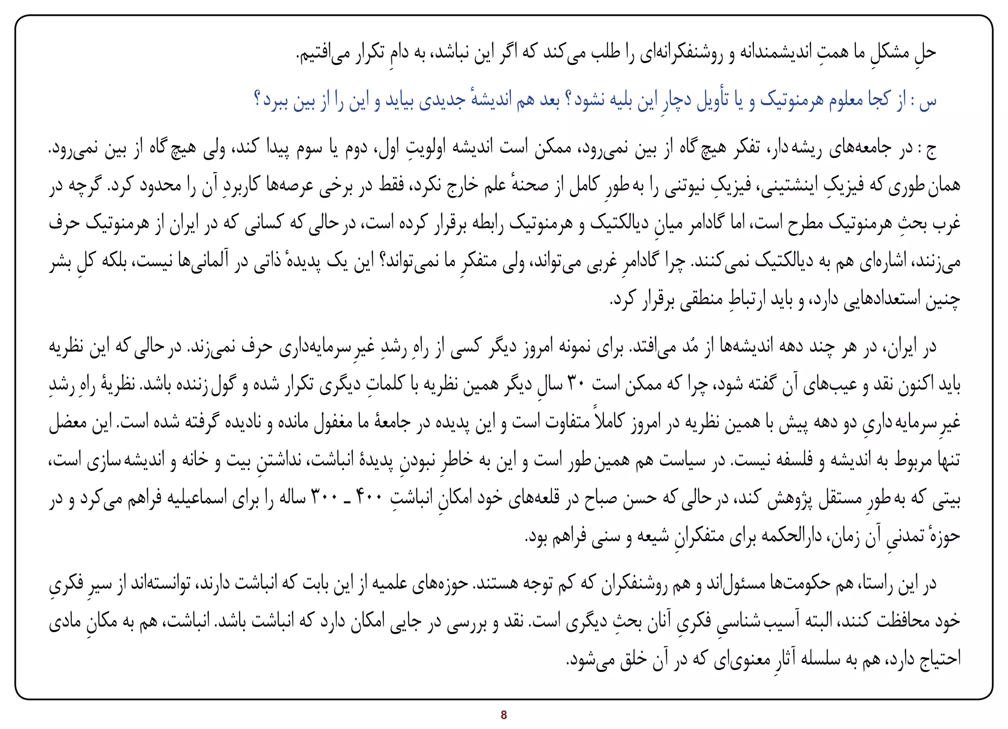‫ِ‬
                                     ‫حل مشکل ما همت اندیشمندانه و روشنفکرانهای را طلب میکند که اگر این نباشد، به دامِ تکرار میافتیم.‬
                                                                                                                             ‫ِ ِ‬
                               ‫س : از کجا معلوم هرمنوتیک و یا تأویل دچارِ این بلیه نشود ؟ بعد هم اندیشه جدیدی بیاید و این را از بین ببرد ؟‬
                                                                  ‫ٔ‬
                                                      ‫ِ‬
‫ج : در جامعههای ریشه دار، تفکر هیچ گاه از بین نمیرود، ممکن است اندیشه اولویت اول، دوم یا سوم پیدا کند، ولی هیچ گاه از بین نمیرود.‬
‫همان طوری که فیزیک اینشتینی، فیزیک نیوتنی را به طورِ کامل از صحنه علم خارج نکرد، فقط در برخی عرصهها کاربردِ آن را محدود کرد. گرچه در‬
                                                                      ‫ٔ‬                                ‫ِ‬                ‫ِ‬
‫غرب بحث هرمنوتیک مطرح است، اما گادامر میان دیالکتیک و هرمنوتیک رابطه برقرار کرده است، در حالی که کسانی که در ایران از هرمنوتیک حرف‬
                                                                                             ‫ِ‬                                     ‫ِ‬
‫میزنند، اشارهای هم به دیالکتیک نمیکنند. چرا گادامرِ غربی میتواند، ولی متفکرِ ما نمیتواند؟ این یک پدیدهٔ ذاتی در آلمانیها نیست، بلکه کل بشر‬
    ‫ِ‬
                                                                                                         ‫ِ‬
                                                                                     ‫چنین استعدادهایی دارد، و باید ارتباط منطقی برقرار کرد.‬
 ‫در ایران، در هر چند دهه اندیشهها از مُد میافتد. برای نمونه امروز دیگر کسی از راهِ رشدِ غیرِ سرمایهداری حرف نمیزند. در حالی که این نظریه‬
‫باید اکنون نقد و عیبهای آن گفته شود، چرا که ممکن است 03 سال دیگر همین نظریه با کلمات دیگری تکرار شده و گول زننده باشد. نظریۀ راهِ رشدِ‬
                                                  ‫ِ‬                        ‫ِ‬
 ‫غیرِ سرمایه داری دو دهه پیش با همین نظریه در امروز کامالً متفاوت است و این پدیده در جامعۀ ما مغفول مانده و نادیده گرفته شده است. این معضل‬
                                                                                                                            ‫ِ‬
 ‫تنها مربوط به اندیشه و فلسفه نیست. در سیاست هم همین طور است و این به خاطرِ نبودن پدیدۀ انباشت، نداشتن بیت و خانه و اندیشه سازی است،‬
                                   ‫ِ‬                   ‫ِ‬
                                                     ‫ِ‬
 ‫بیتی که به طورِ مستقل پژوهش کند، در حالی که حسن صباح در قلعههای خود امکان انباشت 004 ـ 003 ساله را برای اسماعیلیه فراهم میکرد و در‬
                                                             ‫ِ‬
                                                                         ‫حوزهٔ تمدنی آن زمان، دارالحکمه برای متفکران شیعه و سنی فراهم بود.‬
                                                                                                ‫ِ‬                               ‫ِ‬
‫ِ‬
‫در این راستا، هم حکومتها مسئولاند و هم روشنفکران که کم توجه هستند. حوزههای علمیه از این بابت که انباشت دارند، توانستهاند از سیرِ فکری‬
                                                                                       ‫ِ‬        ‫ِ ِ‬
‫خود محافظت کنند، البته آسیب شناسی فکری آنان بحث دیگری است. نقد و بررسی در جایی امکان دارد که انباشت باشد. انباشت، هم به مکان مادی‬
     ‫ِ‬
                                                                                ‫احتیاج دارد، هم به سلسله آثارِ معنویای که در آن خلق میشود.‬

‫‪Print‬‬    ‫‪search‬‬                                          ‫‪Prev‬‬        ‫8‬         ‫‪Next‬‬                                ‫‪Home‬‬        ‫‪Full‬‬          ‫‪Exit‬‬
 