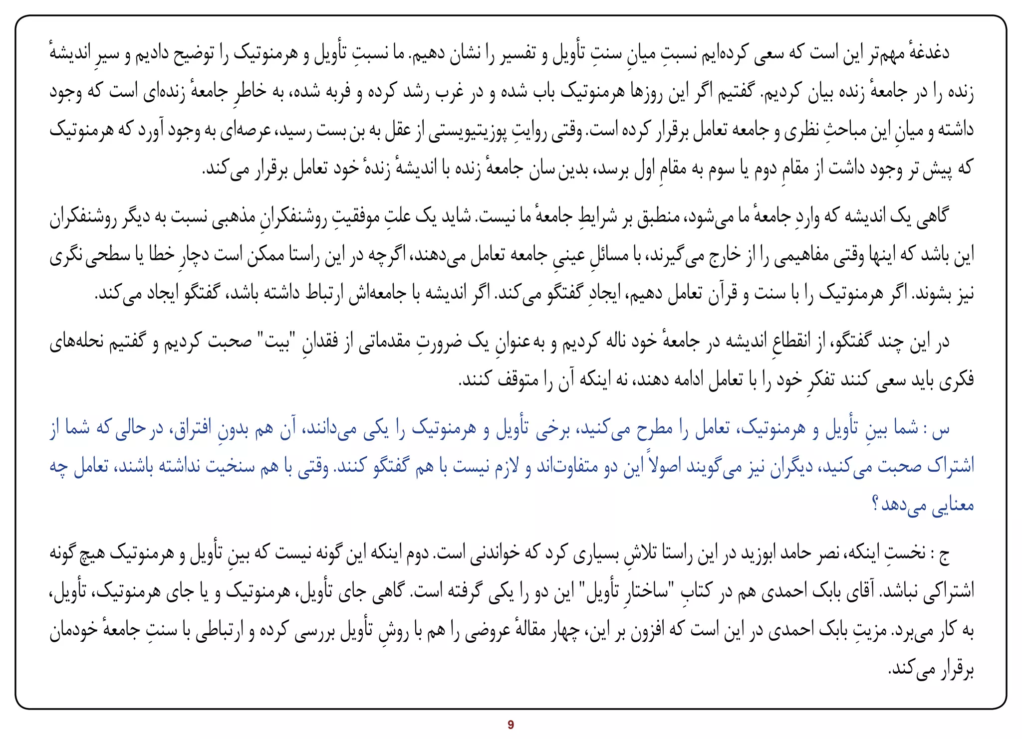 ‫ِ‬                                     ‫ِ ِ ِ‬
‫دغدغه مهمتر این است که سعی کردهایم نسبت میان سنت تأویل و تفسیر را نشان دهیم. ما نسبت تأویل و هرمنوتیک را توضیح دادیم و سیرِ اندیشه‬
‫ٔ‬                                                                                                                                    ‫ٔ‬
‫زنده را در جامعه زنده بیان کردیم. گفتیم اگر این روزها هرمنوتیک باب شده و در غرب رشد کرده و فربه شده، به خاطرِ جامعه زندهای است که وجود‬
                      ‫ٔ‬                                                                                                         ‫ٔ‬
                                                                         ‫ِ‬                                                ‫ِ‬
‫داشته و میان این مباحث نظری و جامعه تعامل برقرار کرده است. وقتی روایت پوزیتیویستی از عقل به بن بست رسید، عرصهای به وجود آورد که هرمنوتیک‬
                                                                                                                                   ‫ِ‬
                        ‫که پیش تر وجود داشت از مقامِ دوم یا سوم به مقامِ اول برسد، بدین سان جامعه زنده با اندیشه زندهٔ خود تعامل برقرار میکند.‬
                                                      ‫ٔ‬              ‫ٔ‬
‫گاهی یک اندیشه که واردِ جامعه ما میشود، منطبق بر شرایط جامعه ما نیست. شاید یک علت موفقیت روشنفکران مذهبی نسبت به دیگر روشنفکران‬
                              ‫ِ‬          ‫ِ‬      ‫ِ‬                      ‫ِ ٔ‬                               ‫ٔ‬
‫این باشد که اینها وقتی مفاهیمی را از خارج میگیرند، با مسائل عینی جامعه تعامل میدهند، اگرچه در این راستا ممکن است دچارِ خطا یا سطحی نگری‬
                                                                          ‫ِ ِ‬
      ‫نیز بشوند. اگر هرمنوتیک را با سنت و قرآن تعامل دهیم، ایجادِ گفتگو میکند. اگر اندیشه با جامعهاش ارتباط داشته باشد، گفتگو ایجاد میکند.‬
                                 ‫ِ‬                ‫ِ‬
‫در این چند گفتگو، از انقطاعِ اندیشه در جامعه خود ناله کردیم و به عنوان یک ضرورت مقدماتی از فقدان "بیت" صحبت کردیم و گفتیم نحلههای‬
                                                             ‫ِ‬                        ‫ٔ‬
                                                       ‫فکری باید سعی کنند تفکرِ خود را با تعامل ادامه دهند، نه اینکه آن را متوقف کنند.‬
‫س : شما بین تأویل و هرمنوتیک، تعامل را مطرح میکنید، برخی تأویل و هرمنوتیک را یکی میدانند، آن هم بدون افتراق، در حالی که شما از‬
                          ‫ِ‬                                                                                            ‫ِ‬
‫اشتراک صحبت میکنید، دیگران نیز میگویند اصوالً این دو متفاوتاند و الزم نیست با هم گفتگو کنند. وقتی با هم سنخیت نداشته باشند، تعامل چه‬
                                                                                                                         ‫معنایی میدهد ؟‬
                          ‫ِ‬                                                         ‫ِ‬                                        ‫ِ‬
‫ج : نخست اینکه، نصر حامد ابوزید در این راستا تالش بسیاری کرد که خواندنی است. دوم اینکه این گونه نیست که بین تأویل و هرمنوتیک هیچ گونه‬
                                                                                             ‫ِ‬
‫اشتراکی نباشد. آقای بابک احمدی هم در کتاب "ساختارِ تأویل" این دو را یکی گرفته است. گاهی جای تأویل، هرمنوتیک و یا جای هرمنوتیک، تأویل،‬
        ‫ِ ٔ‬                                                                                                             ‫ِ‬
‫به کار میبرد. مزیت بابک احمدی در این است که افزون بر این، چهار مقاله عروضی را هم با روش تأویل بررسی کرده و ارتباطی با سنت جامعه خودمان‬
                                                ‫ِ‬                    ‫ٔ‬
                                                                                                                              ‫برقرار میکند.‬

‫‪Print‬‬    ‫‪search‬‬                                          ‫‪Prev‬‬         ‫9‬         ‫‪Next‬‬                               ‫‪Home‬‬        ‫‪Full‬‬       ‫‪Exit‬‬
 