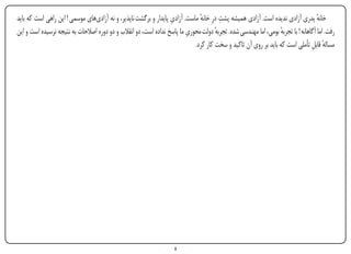 ‫ِĬ                     ‫ِĬ
‫خانه پدری آزادی ندیده است. آزادی همیشه پشت درِ خانه ماست. آزادی پایدار و برگشت ناپذیر، و نه آزادیهای موسمی ! این راهی است که باید‬
                                                                              ‫ٔ‬                                                    ‫ٔ‬
                                                                         ‫ِĬ
‫رفت. اما آگاهانه ! با تجربه بومی، اما مهندسی شده. تجربه دولت محوری ما پاسخ نداده است، دو انقالب و دو دوره اصالحات به نتیجه نرسیده است و این‬
                                                                                      ‫ٔ‬                         ‫ٔ‬
                                                                            ‫مساله قابل تأملی است که باید بر روی آن تاکید و سخت کار کرد.‬
                                                                                                                                ‫ٔ ِ‬




‫‪Print‬‬    ‫‪search‬‬                                         ‫‪Prev‬‬        ‫5‬         ‫‪Next‬‬                               ‫‪Home‬‬       ‫‪Full‬‬       ‫‪Exit‬‬
 