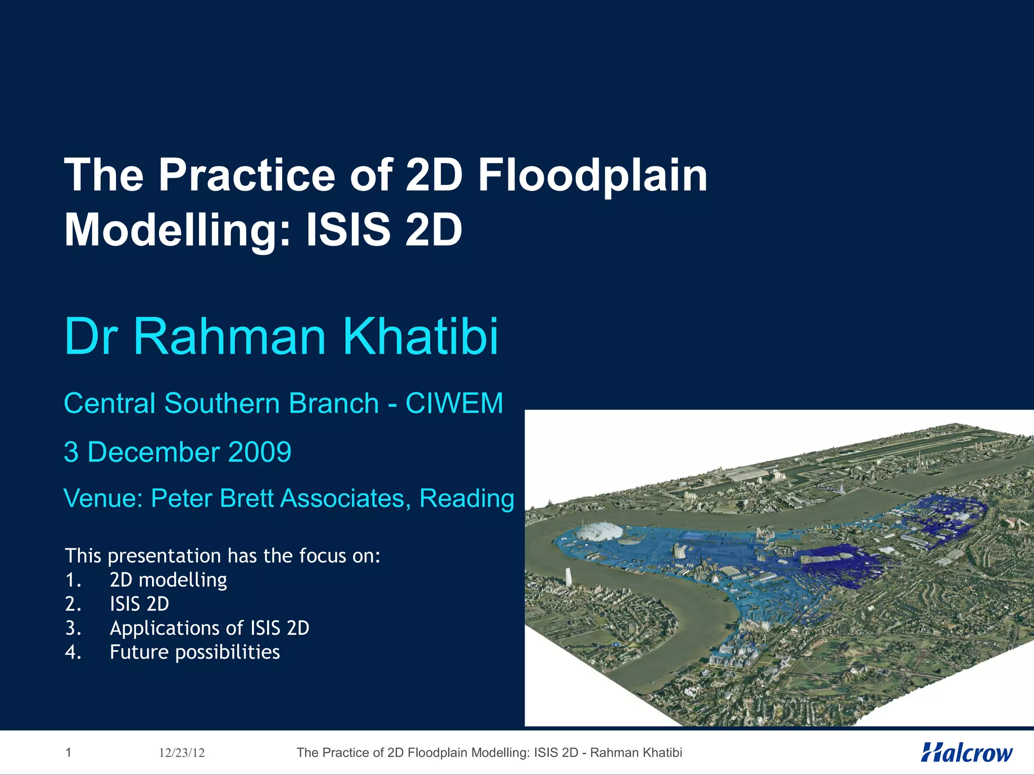 The Practice of 2D Floodplain
Modelling: ISIS 2D

Dr Rahman Khatibi
Central Southern Branch - CIWEM
3 December 2009
Venue: Peter Brett Associates, Reading

This   presentation has the focus on:
1.     2D modelling
2.     ISIS 2D
3.     Applications of ISIS 2D
4.     Future possibilities



1           12/23/12       The Practice of 2D Floodplain Modelling: ISIS 2D - Rahman Khatibi
 