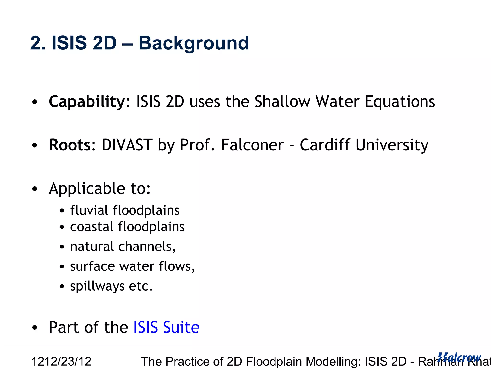 2. ISIS 2D – Background

• Capability: ISIS 2D uses the Shallow Water Equations

• Roots: DIVAST by Prof. Falconer - Cardiff University

• Applicable to:
    •   fluvial floodplains
    •   coastal floodplains
    •   natural channels,
    •   surface water flows,
    •   spillways etc.


• Part of the ISIS Suite

1212/23/12         The Practice of 2D Floodplain Modelling: ISIS 2D - Rahman Khat
 