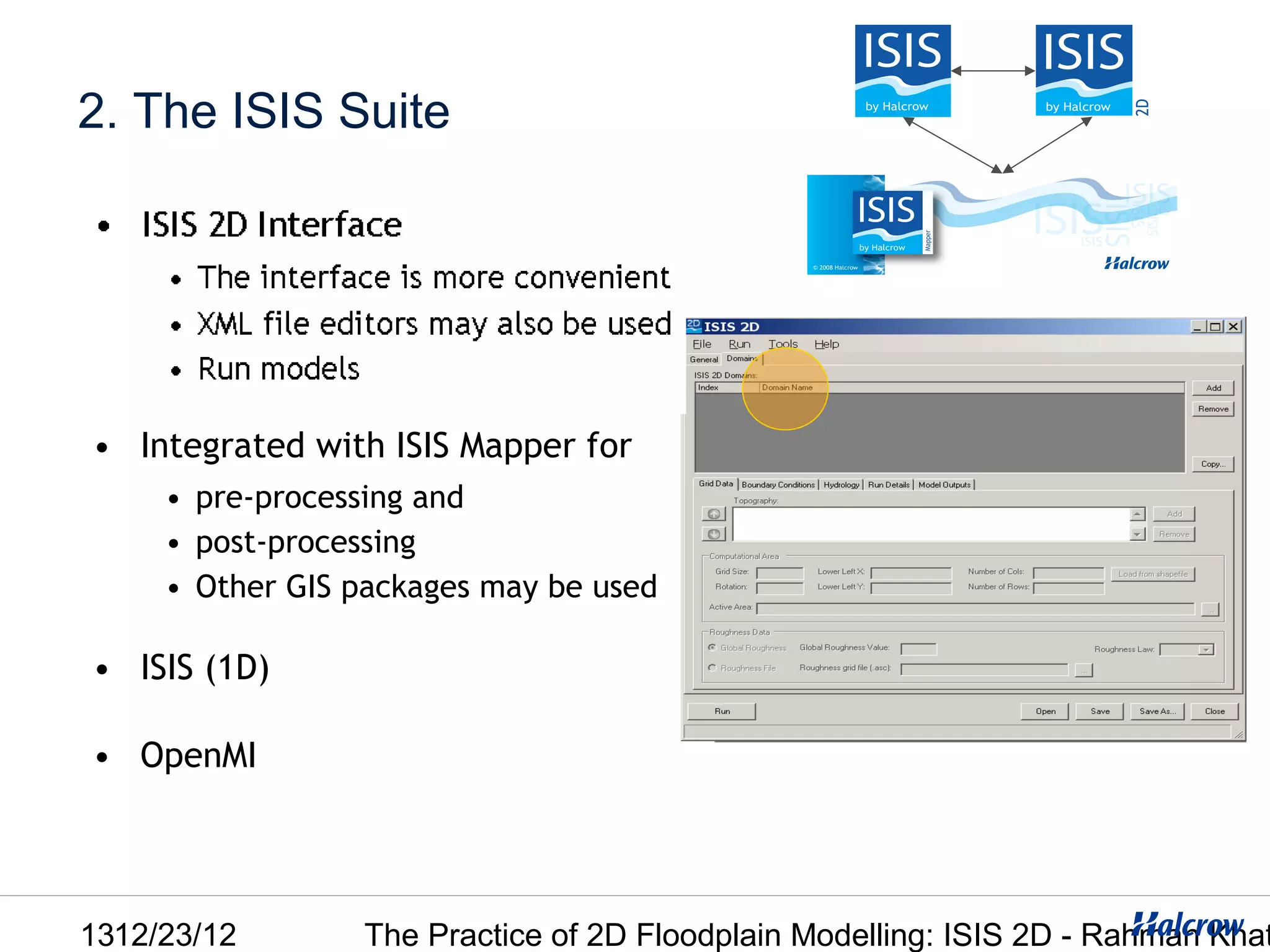 2. The ISIS Suite




• Integrated with ISIS Mapper for
     • pre-processing and
     • post-processing
     • Other GIS packages may be used

• ISIS (1D)

• OpenMI




1312/23/12       The Practice of 2D Floodplain Modelling: ISIS 2D - Rahman Khat
 