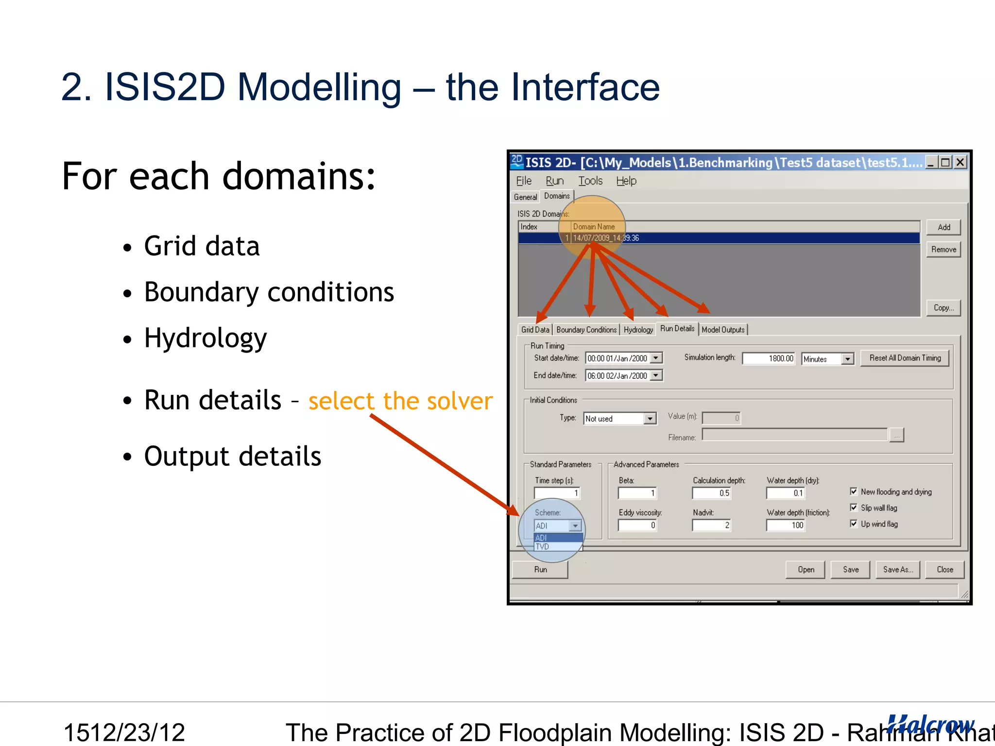 2. ISIS2D Modelling – the Interface

For each domains:
    • Grid data
    • Boundary conditions
    • Hydrology

    • Run details – select the solver

    • Output details




1512/23/12        The Practice of 2D Floodplain Modelling: ISIS 2D - Rahman Khat
 