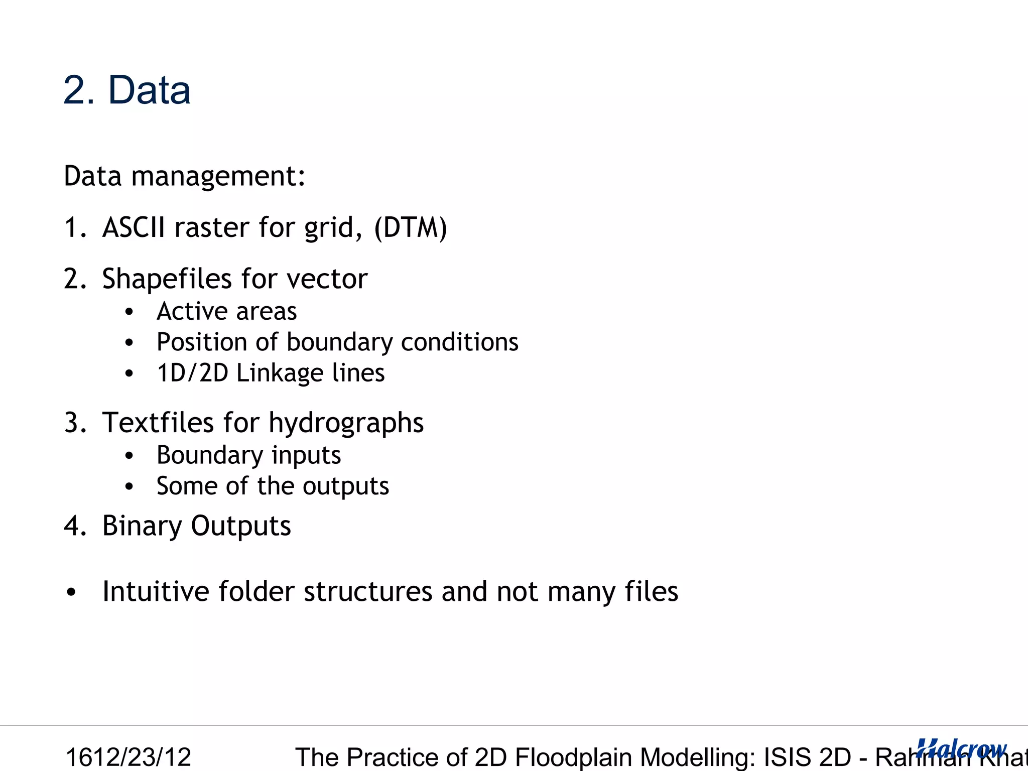 2. Data

Data management:
1. ASCII raster for grid, (DTM)
2. Shapefiles for vector
    • Active areas
    • Position of boundary conditions
    • 1D/2D Linkage lines

3. Textfiles for hydrographs
    • Boundary inputs
    • Some of the outputs
4. Binary Outputs

• Intuitive folder structures and not many files




1612/23/12          The Practice of 2D Floodplain Modelling: ISIS 2D - Rahman Khat
 