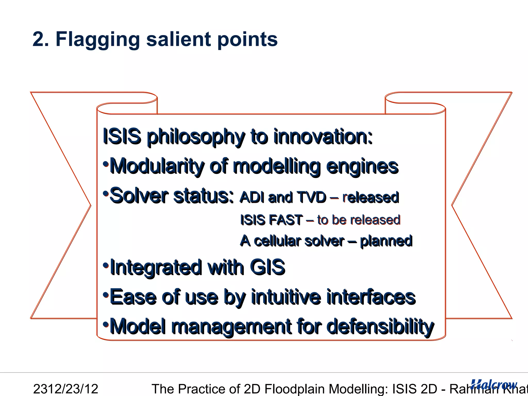 2. Flagging salient points



             ISIS philosophy to innovation:
             •Modularity of modelling engines
             •Solver status: ADI and TVD – released
                                 ISIS FAST – to be released
                                 ISIS FAST
                                 A cellular solver – planned
             •Integrated with GIS
             •Ease of use by intuitive interfaces
             •Model management for defensibility


2312/23/12         The Practice of 2D Floodplain Modelling: ISIS 2D - Rahman Khat
 