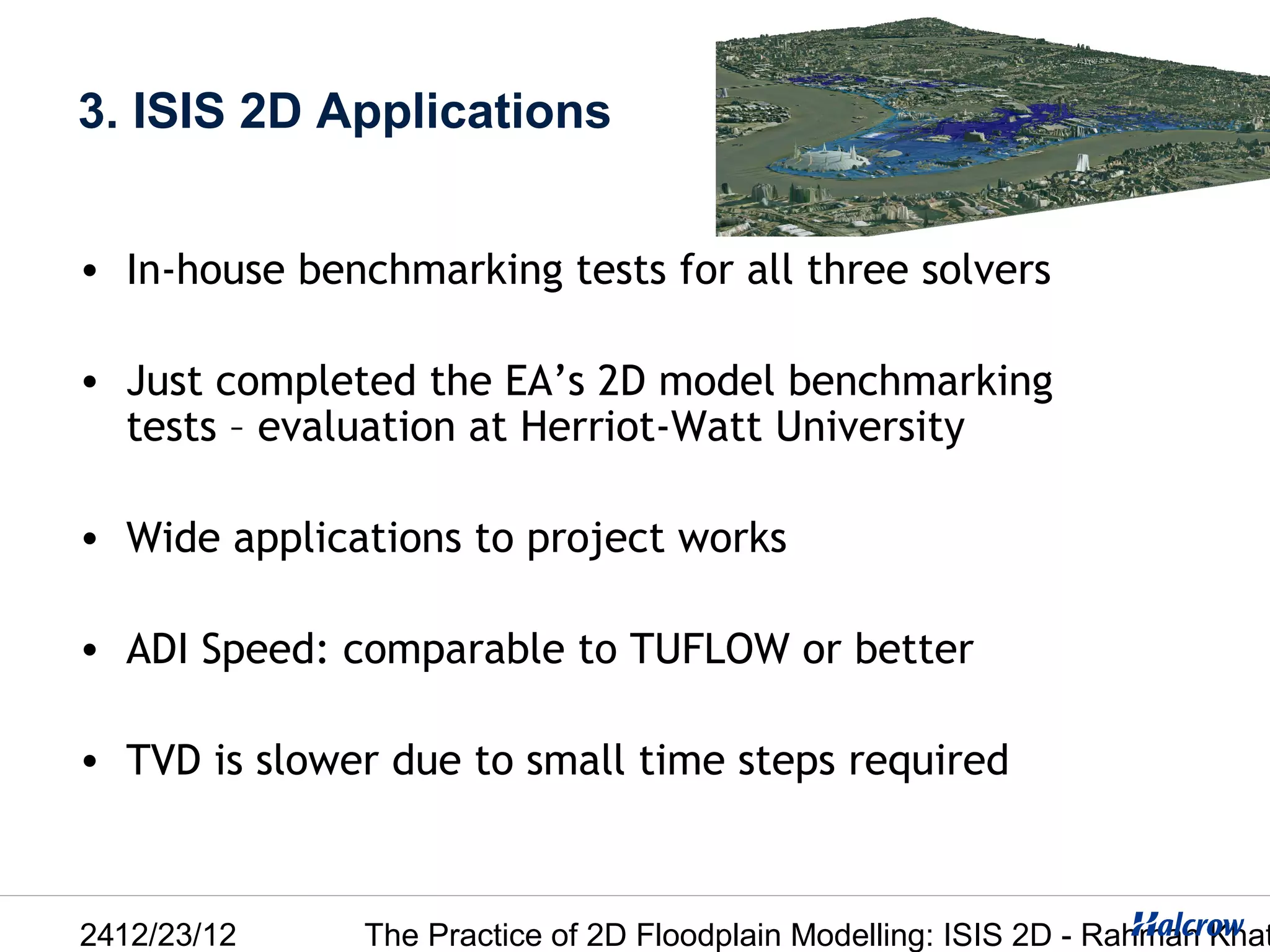 3. ISIS 2D Applications


• In-house benchmarking tests for all three solvers

• Just completed the EA’s 2D model benchmarking
  tests – evaluation at Herriot-Watt University

• Wide applications to project works

• ADI Speed: comparable to TUFLOW or better

• TVD is slower due to small time steps required



2412/23/12    The Practice of 2D Floodplain Modelling: ISIS 2D - Rahman Khat
 