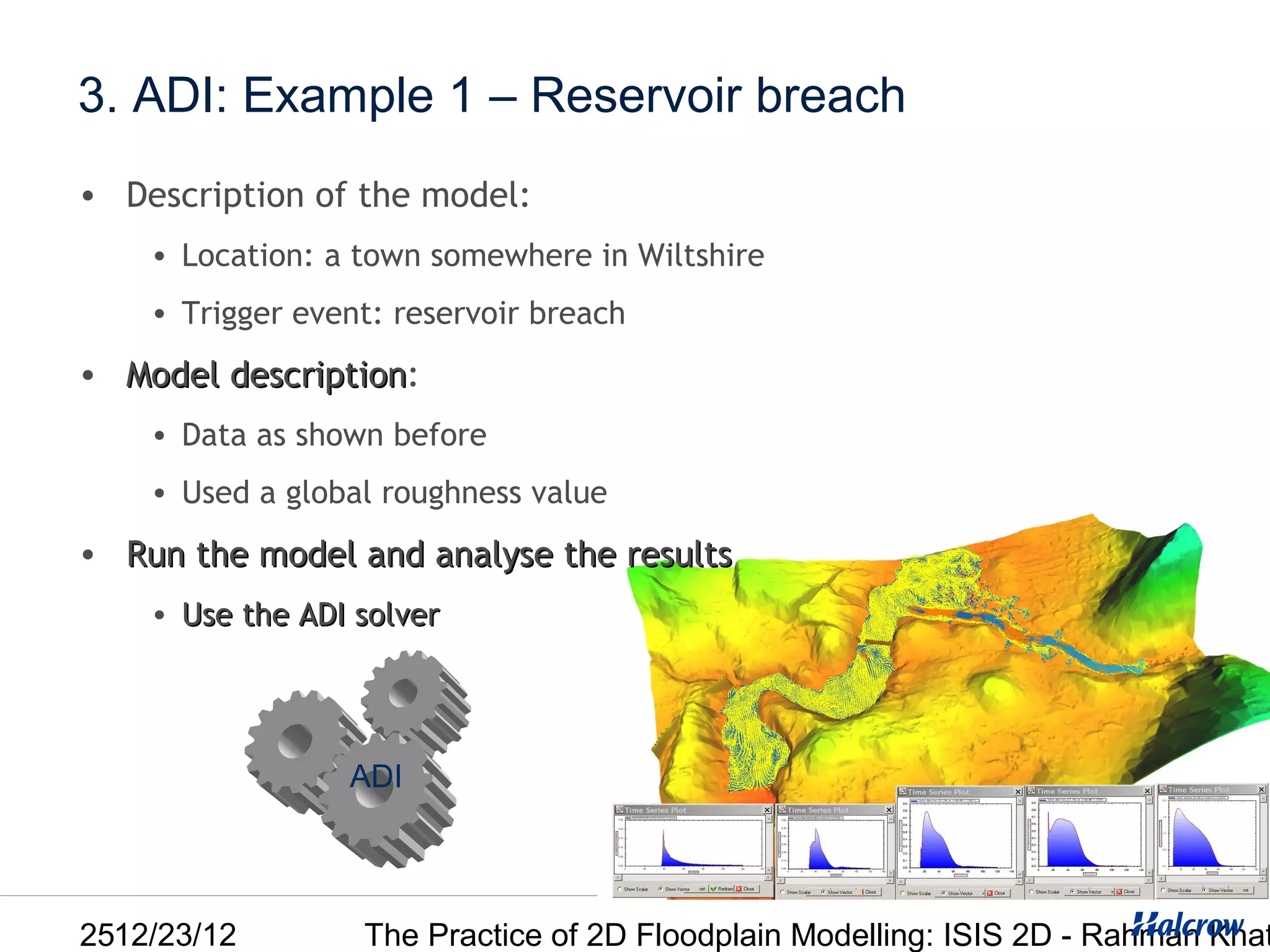3. ADI: Example 1 – Reservoir breach
• Description of the model:
    • Location: a town somewhere in Wiltshire
    • Trigger event: reservoir breach
• Model description:
        description
    • Data as shown before
    • Used a global roughness value
• Run the model and analyse the results
    • Use the ADI solver




                 ADI




2512/23/12        The Practice of 2D Floodplain Modelling: ISIS 2D - Rahman Khat
 