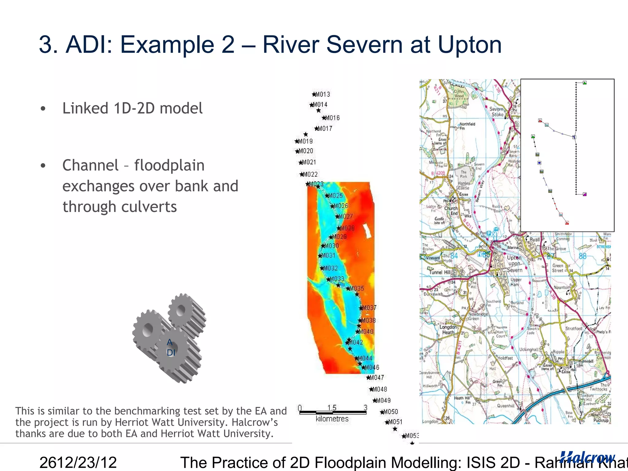 3. ADI: Example 2 – River Severn at Upton

     • Linked 1D-2D model


     • Channel – floodplain
       exchanges over bank and
       through culverts




                                A
                                DI




This is similar to the benchmarking test set by the EA and
the project is run by Herriot Watt University. Halcrow’s
thanks are due to both EA and Herriot Watt University.

     2612/23/12                      The Practice of 2D Floodplain Modelling: ISIS 2D - Rahman Khat
 