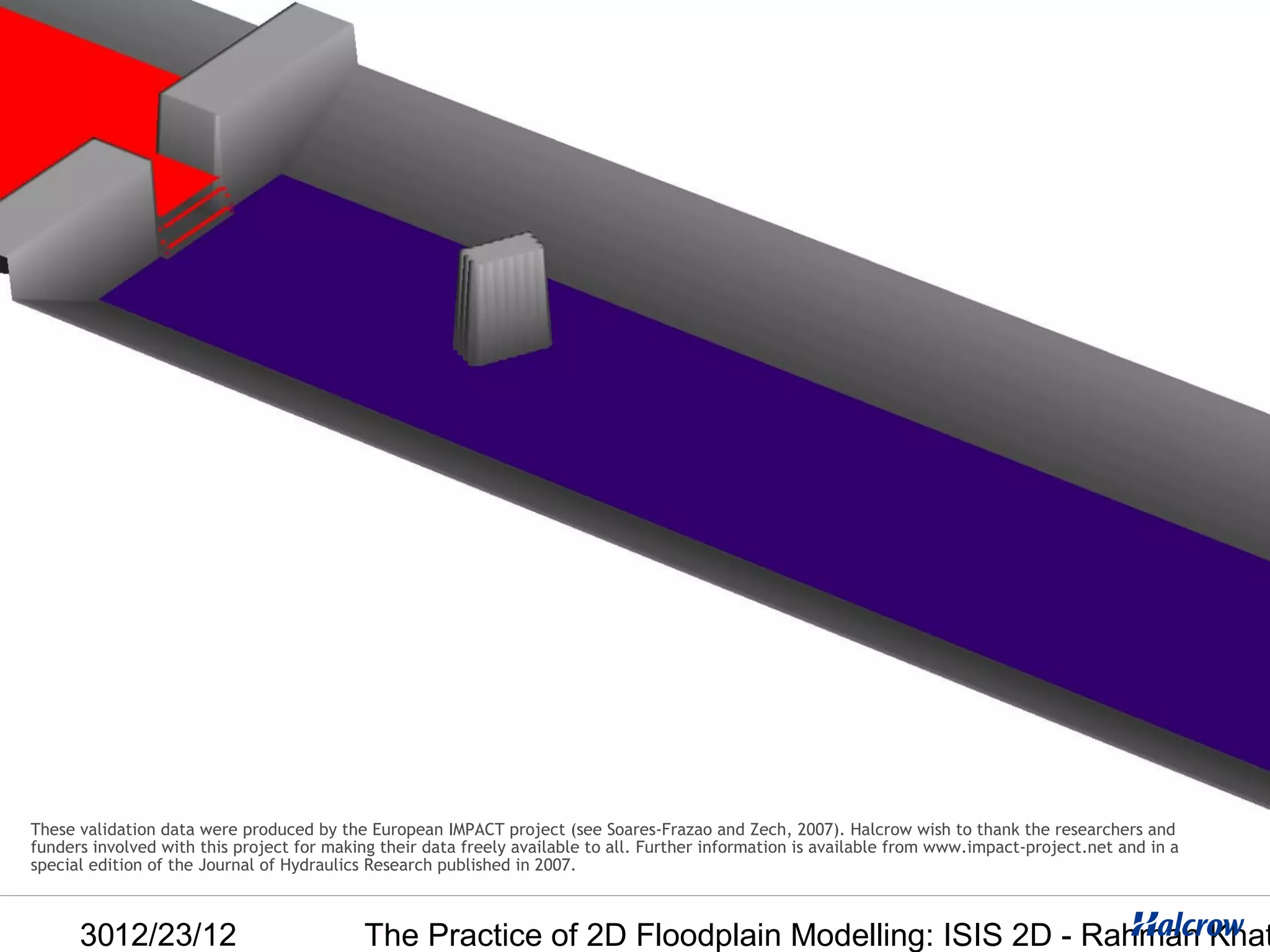 These validation data were produced by the European IMPACT project (see Soares-Frazao and Zech, 2007). Halcrow wish to thank the researchers and
funders involved with this project for making their data freely available to all. Further information is available from www.impact-project.net and in a
special edition of the Journal of Hydraulics Research published in 2007.



      3012/23/12                           The Practice of 2D Floodplain Modelling: ISIS 2D - Rahman Khat
 