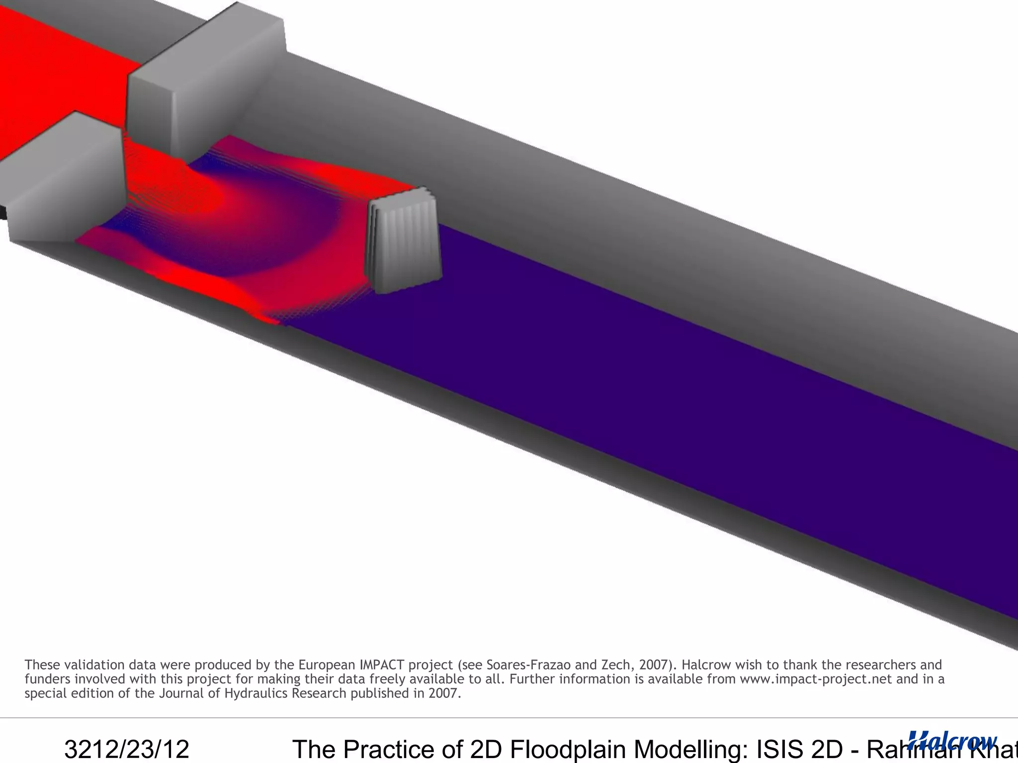 These validation data were produced by the European IMPACT project (see Soares-Frazao and Zech, 2007). Halcrow wish to thank the researchers and
funders involved with this project for making their data freely available to all. Further information is available from www.impact-project.net and in a
special edition of the Journal of Hydraulics Research published in 2007.



      3212/23/12                           The Practice of 2D Floodplain Modelling: ISIS 2D - Rahman Khat
 