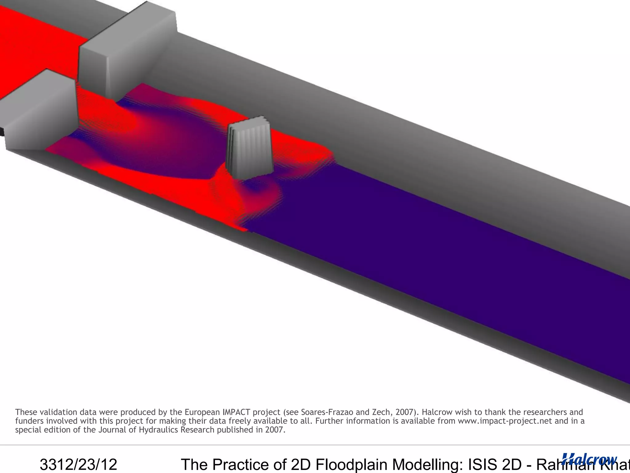These validation data were produced by the European IMPACT project (see Soares-Frazao and Zech, 2007). Halcrow wish to thank the researchers and
funders involved with this project for making their data freely available to all. Further information is available from www.impact-project.net and in a
special edition of the Journal of Hydraulics Research published in 2007.



      3312/23/12                           The Practice of 2D Floodplain Modelling: ISIS 2D - Rahman Khat
 
