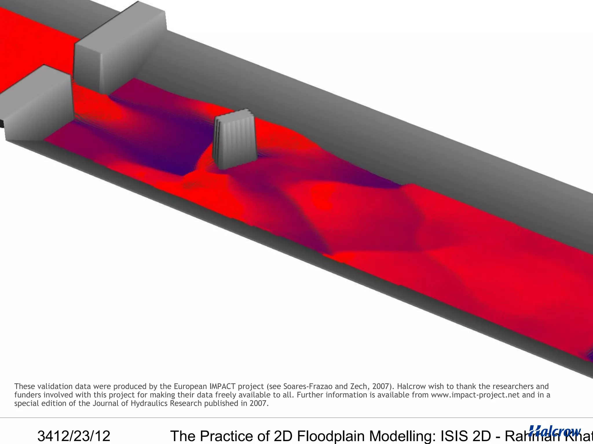 These validation data were produced by the European IMPACT project (see Soares-Frazao and Zech, 2007). Halcrow wish to thank the researchers and
funders involved with this project for making their data freely available to all. Further information is available from www.impact-project.net and in a
special edition of the Journal of Hydraulics Research published in 2007.



      3412/23/12                           The Practice of 2D Floodplain Modelling: ISIS 2D - Rahman Khat
 