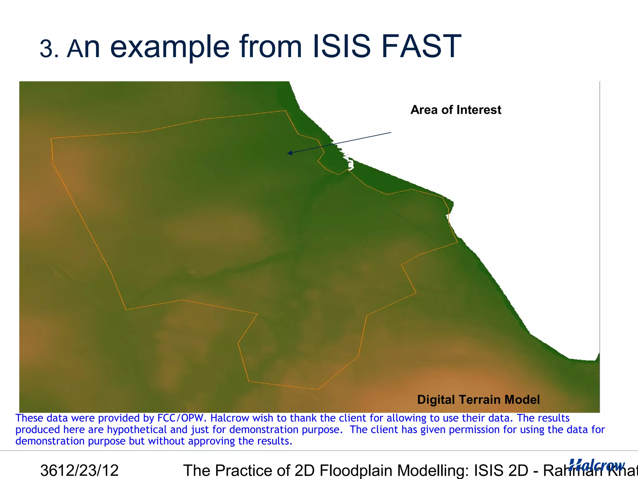 3. An          example from ISIS FAST
                                                                                 Area of Interest




                                                                                  Digital Terrain Model
These data were provided by FCC/OPW. Halcrow wish to thank the client for allowing to use their data. The results
produced here are hypothetical and just for demonstration purpose. The client has given permission for using the data for
demonstration purpose but without approving the results.

     3612/23/12                   The Practice of 2D Floodplain Modelling: ISIS 2D - Rahman Khat
 