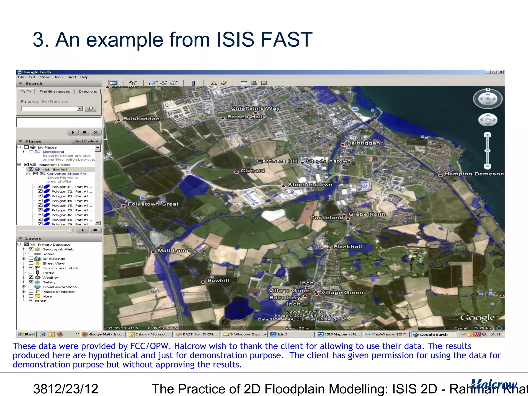 3. An example from ISIS FAST




These data were provided by FCC/OPW. Halcrow wish to thank the client for allowing to use their data. The results
produced here are hypothetical and just for demonstration purpose. The client has given permission for using the data for
demonstration purpose but without approving the results.

     3812/23/12                   The Practice of 2D Floodplain Modelling: ISIS 2D - Rahman Khat
 