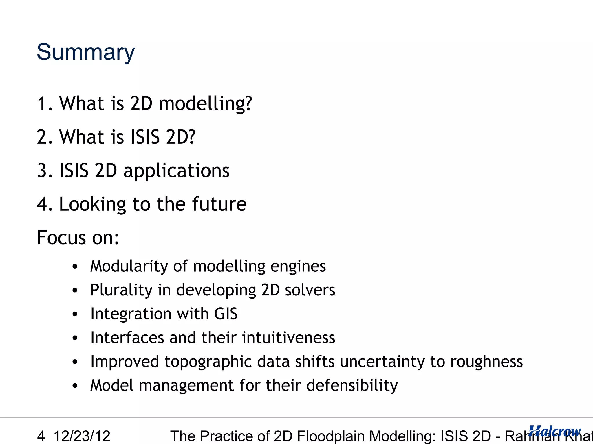 Summary

1. What is 2D modelling?
2. What is ISIS 2D?
3. ISIS 2D applications
4. Looking to the future
Focus on:
    •   Modularity of modelling engines
    •   Plurality in developing 2D solvers
    •   Integration with GIS
    •   Interfaces and their intuitiveness
    •   Improved topographic data shifts uncertainty to roughness
    •   Model management for their defensibility


4 12/23/12        The Practice of 2D Floodplain Modelling: ISIS 2D - Rahman Khat
 