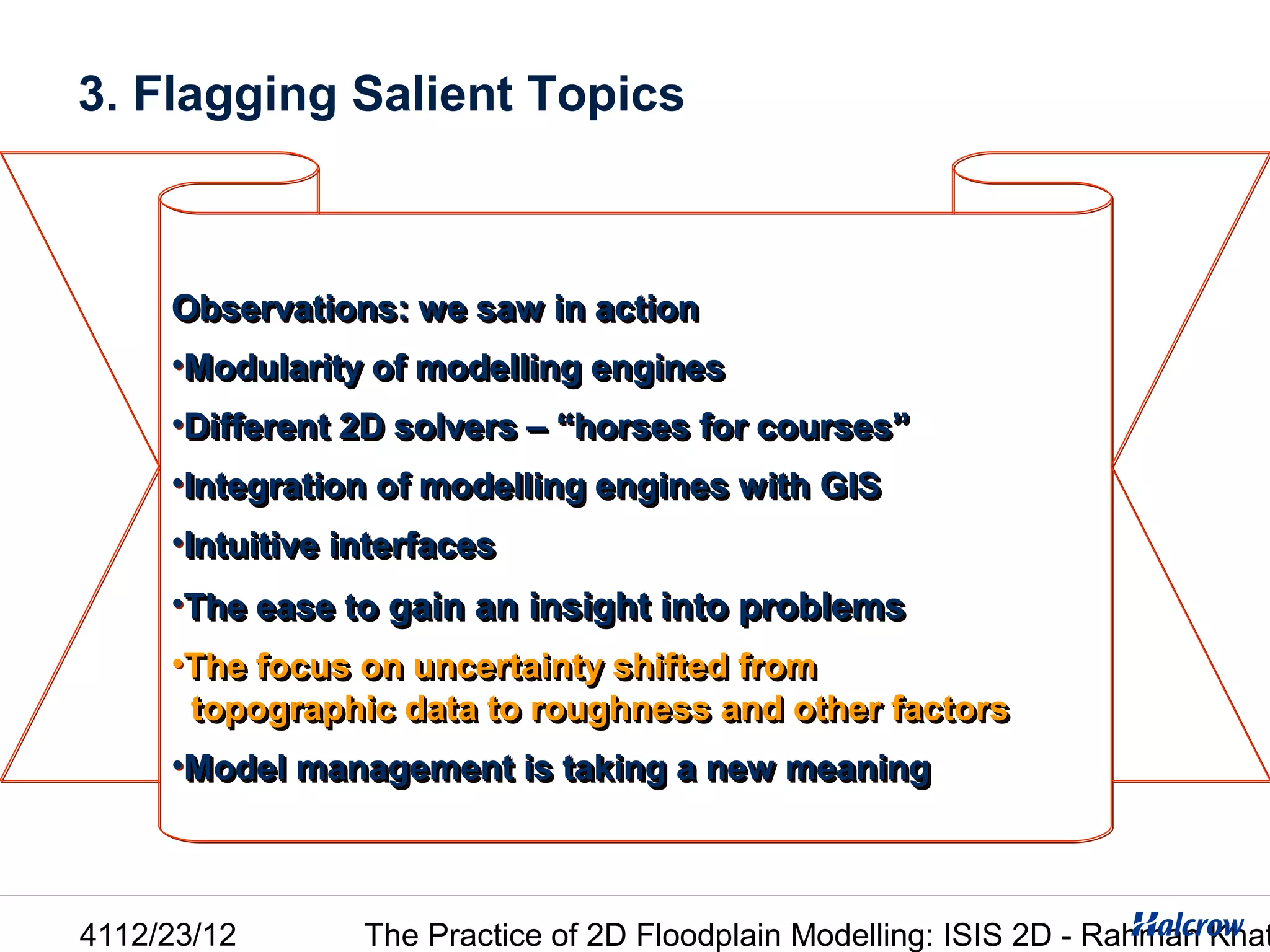 3. Flagging Salient Topics



     Observations: we saw in action
     •Modularity of modelling engines
     •Different 2D solvers – “horses for courses”
     •Integration of modelling engines with GIS
     •Intuitive interfaces
     •The ease to gain an insight into problems
     •The focus on uncertainty shifted from
      topographic data to roughness and other factors
     •Model management is taking a new meaning



4112/23/12       The Practice of 2D Floodplain Modelling: ISIS 2D - Rahman Khat
 