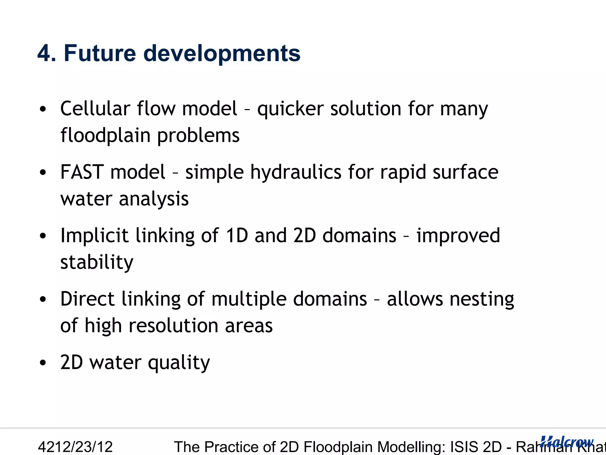 4. Future developments

• Cellular flow model – quicker solution for many
  floodplain problems
• FAST model – simple hydraulics for rapid surface
  water analysis
• Implicit linking of 1D and 2D domains – improved
  stability
• Direct linking of multiple domains – allows nesting
  of high resolution areas
• 2D water quality



4212/23/12     The Practice of 2D Floodplain Modelling: ISIS 2D - Rahman Khat
 