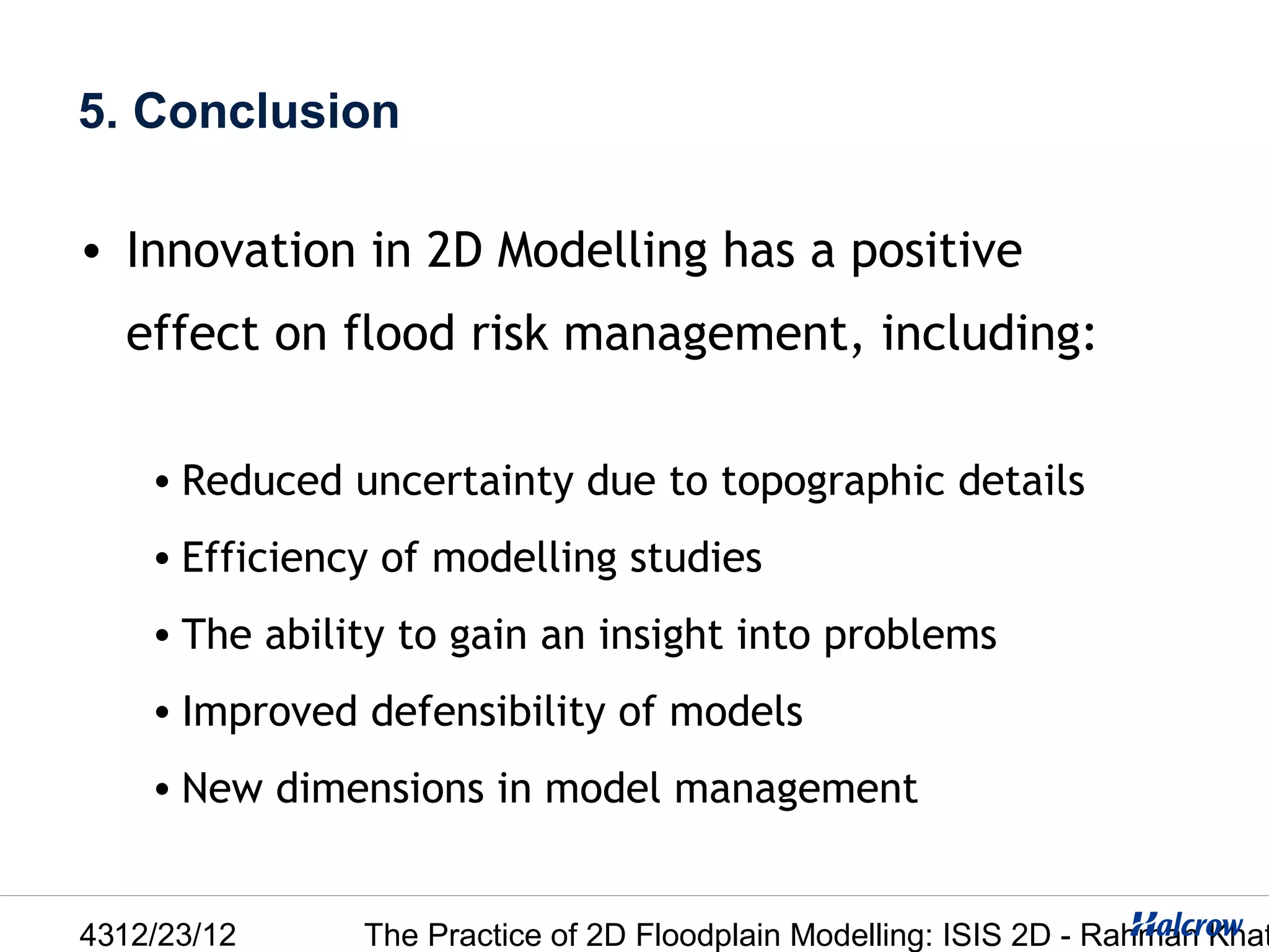 5. Conclusion

• Innovation in 2D Modelling has a positive
  effect on flood risk management, including:

    • Reduced uncertainty due to topographic details
    • Efficiency of modelling studies
    • The ability to gain an insight into problems
    • Improved defensibility of models
    • New dimensions in model management


4312/23/12     The Practice of 2D Floodplain Modelling: ISIS 2D - Rahman Khat
 
