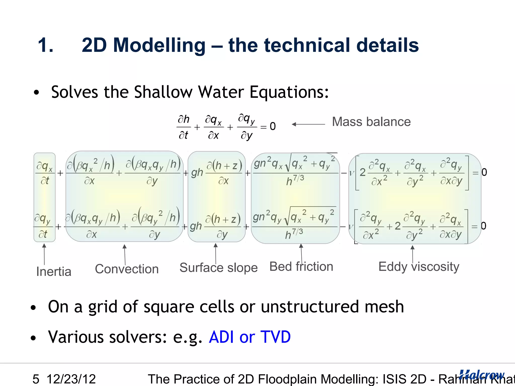 1.       2D Modelling – the technical details

• Solves the Shallow Water Equations:
                                                 Mass balance




Inertia    Convection   Surface slope Bed friction       Eddy viscosity


• On a grid of square cells or unstructured mesh
• Various solvers: e.g. ADI or TVD

5 12/23/12         The Practice of 2D Floodplain Modelling: ISIS 2D - Rahman Khat
 