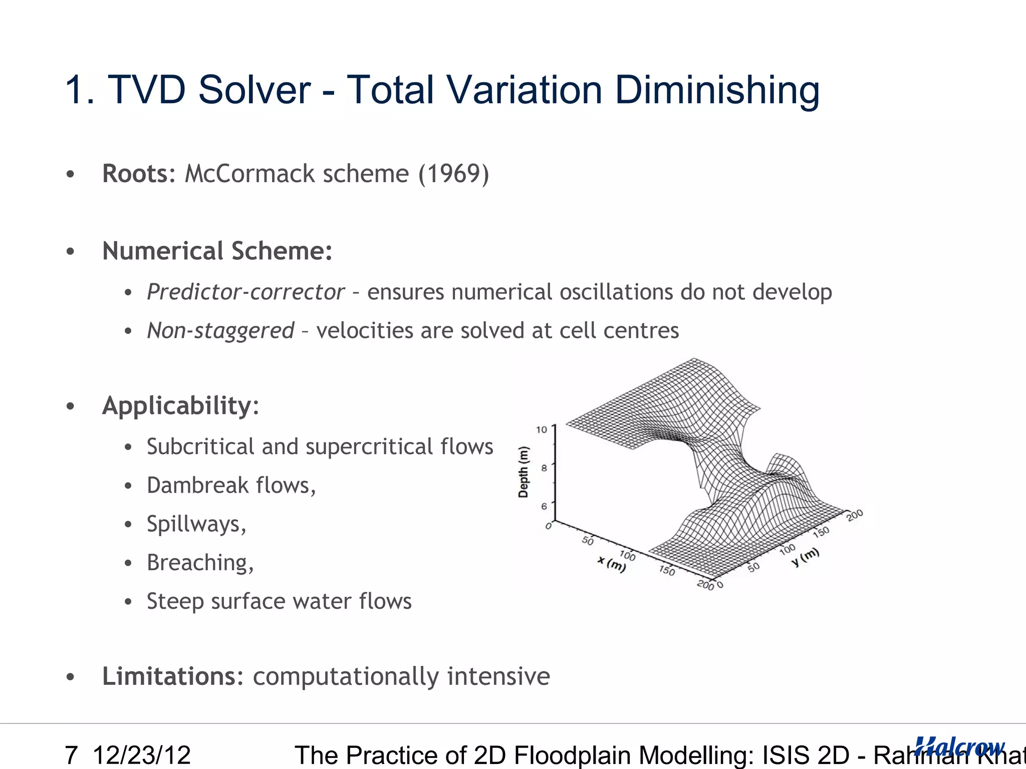 1. TVD Solver - Total Variation Diminishing
• Roots: McCormack scheme (1969)


• Numerical Scheme:
    • Predictor-corrector – ensures numerical oscillations do not develop
    • Non-staggered – velocities are solved at cell centres


• Applicability:
    • Subcritical and supercritical flows
    • Dambreak flows,
    • Spillways,
    • Breaching,
    • Steep surface water flows


• Limitations: computationally intensive


7 12/23/12           The Practice of 2D Floodplain Modelling: ISIS 2D - Rahman Khat
 
