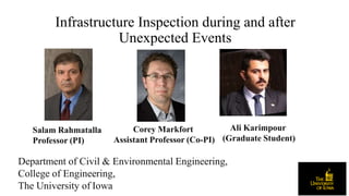 Infrastructure Inspection during and after
Unexpected Events
Department of Civil & Environmental Engineering,
College of Engineering,
The University of Iowa
Corey Markfort
Assistant Professor (Co-PI)
Ali Karimpour
(Graduate Student)
Salam Rahmatalla
Professor (PI)
 