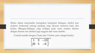 Matrix dalam matematika merupakan kumpulan bilangan, simbol atau
ekspresi berbentuk persegi panjang yang disusun menurut baris dan
kolom. Bilangan-bilangan yang terdapat pada suatu matriks disebut
dengan elemen atau disebut juga anggota dari suatu matriks.
Contoh matriks dengan 2 baris dan 3 kolom yaitu sebagai berikut
 