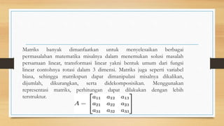 Matriks banyak dimanfaatkan untuk menyelesaikan berbagai
permasalahan matematika misalnya dalam menemukan solusi masalah
persamaan linear, transformasi linear yakni bentuk umum dari fungsi
linear contohnya rotasi dalam 3 dimensi. Matriks juga seperti variabel
biasa, sehingga matrikspun dapat dimanipulasi misalnya dikalikan,
dijumlah, dikurangkan, serta didekomposisikan. Menggunakan
representasi matriks, perhitungan dapat dilakukan dengan lebih
terstruktur.
 