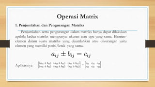 Operasi Matrix
1. Penjumlahan dan Pengurangan Matriks
Penjumlahan serta pengurangan dalam matriks hanya dapat dilakukan
apabila kedua matriks mempunyai ukuran atau tipe yang sama. Elemen-
elemen dalam suatu matriks yang dijumlahkan atau dikurangan yaitu
elemen yang memilki posisi/letak yang sama.
Aplikasinya
 