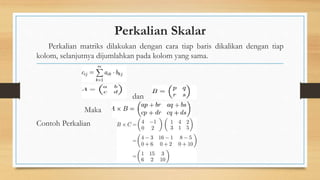 Perkalian Skalar
Perkalian matriks dilakukan dengan cara tiap baris dikalikan dengan tiap
kolom, selanjutnya dijumlahkan pada kolom yang sama.
dan
Maka
Contoh Perkalian
 