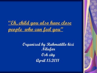 “ Eh, child you also have close people  who can feel you’’ Organized by Rahmatillo kizi Nilufar Osh city April 15.2011  