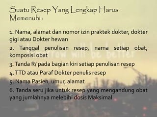 Suatu Resep Yang Lengkap Harus 
Memenuhi : 
1. Nama, alamat dan nomor izin praktek dokter, dokter 
gigi atau Dokter hewan 
2. Tanggal penulisan resep, nama setiap obat, 
komposisi obat 
3.Tanda R/ pada bagian kiri setiap penulisan resep 
4.TTD atau Paraf Dokter penulis resep 
5. Nama Pasien, umur, alamat 
6. Tanda seru jika untuk resep yang mengandung obat 
yang jumlahnya melebihi dosis Maksimal 
 