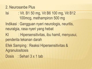 2. Neurosanbe Plus 
Isi : Vit. B1 50 mg, Vit B6 100 mg, Vit B12 
100mcg, methampiron 500 mg 
Indikasi : Gangguan nyeri neurologis, neuritis, 
neuralgia, rasa nyeri yang hebat 
KI : Hipersensitivitas, ibu hamil, menyusui, 
penderita tekanan darah 
Efek Samping : Reaksi Hipersensitivitas & 
Agranulositosis 
Dosis : Sehari 3 x 1 tab 
 