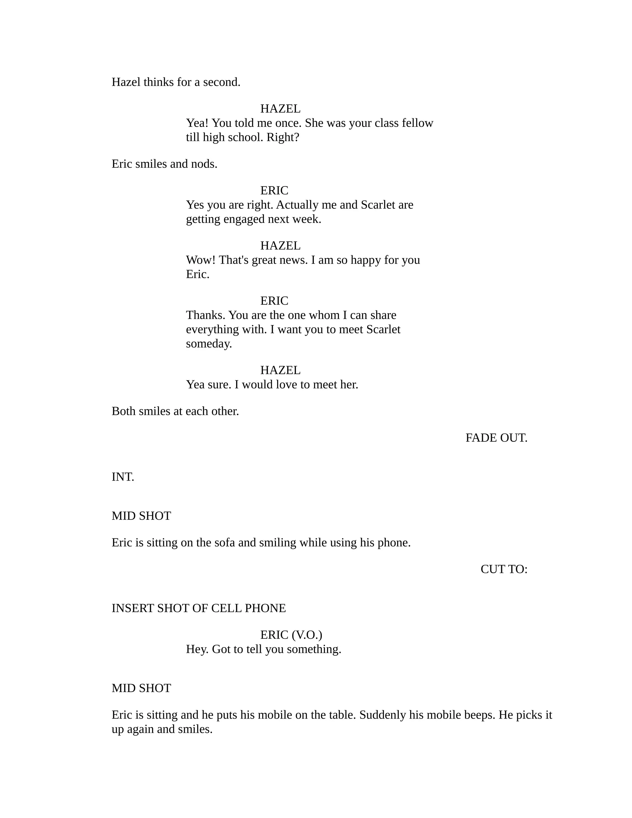 Hazel thinks for a second.
HAZEL
Yea! You told me once. She was your class fellow
till high school. Right?
Eric smiles and nods.
ERIC
Yes you are right. Actually me and Scarlet are
getting engaged next week.
HAZEL
Wow! That's great news. I am so happy for you
Eric.
ERIC
Thanks. You are the one whom I can share
everything with. I want you to meet Scarlet
someday.
HAZEL
Yea sure. I would love to meet her.
Both smiles at each other.
FADE OUT.
INT.
MID SHOT
Eric is sitting on the sofa and smiling while using his phone.
CUT TO:
INSERT SHOT OF CELL PHONE
ERIC (V.O.)
Hey. Got to tell you something.
MID SHOT
Eric is sitting and he puts his mobile on the table. Suddenly his mobile beeps. He picks it
up again and smiles.

 