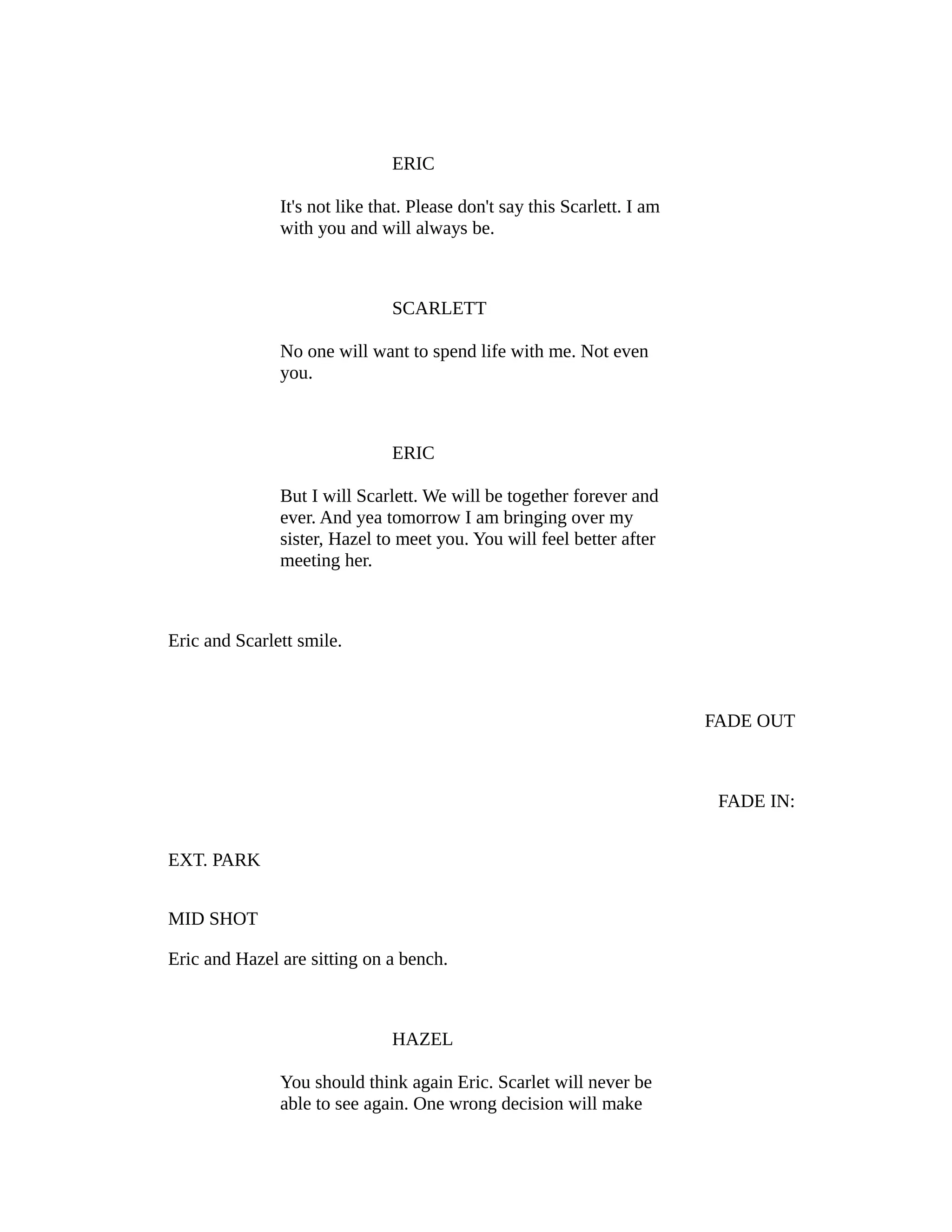 ERIC
It's not like that. Please don't say this Scarlett. I am
with you and will always be.

SCARLETT
No one will want to spend life with me. Not even
you.

ERIC
But I will Scarlett. We will be together forever and
ever. And yea tomorrow I am bringing over my
sister, Hazel to meet you. You will feel better after
meeting her.

Eric and Scarlett smile.

FADE OUT

FADE IN:
EXT. PARK
MID SHOT
Eric and Hazel are sitting on a bench.

HAZEL
You should think again Eric. Scarlet will never be
able to see again. One wrong decision will make

 