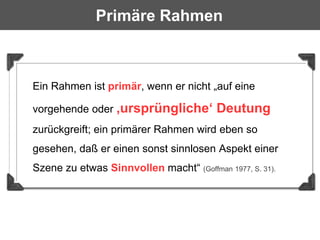Primäre Rahmen



Ein Rahmen ist primär, wenn er nicht „auf eine

vorgehende oder ‚ursprüngliche‘          Deutung
zurückgreift; ein primärer Rahmen wird eben so
gesehen, daß er einen sonst sinnlosen Aspekt einer
Szene zu etwas Sinnvollen macht“ (Goffman 1977, S. 31).
 
