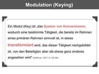 Modulation (Keying)



Ein Modul (Key) ist „das System von Konventionen,
wodurch eine bestimmte Tätigkeit, die bereits im Rahmen
eines primären Rahmen sinnvoll ist, in etwas

transformiert wird, das dieser Tätigkeit nachgebildet
ist, von den Beteiligten aber als etwas ganz anderes
angesehen wird“ (Goffman 1977, S. 55–56).
 
