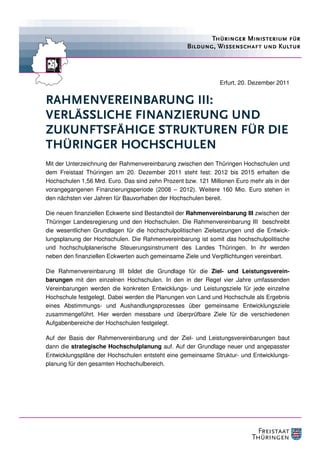 Erfurt, 20. Dezember 2011


RAHMENVEREINBARUNG III:
VERLÄSSLICHE FINANZIERUNG UND
ZUKUNFTSFÄHIGE STRUKTUREN FÜR DIE
THÜRINGER HOCHSCHULEN
Mit der Unterzeichnung der Rahmenvereinbarung zwischen den Thüringen Hochschulen und
dem Freistaat Thüringen am 20. Dezember 2011 steht fest: 2012 bis 2015 erhalten die
Hochschulen 1,56 Mrd. Euro. Das sind zehn Prozent bzw. 121 Millionen Euro mehr als in der
vorangegangenen Finanzierungsperiode (2008 – 2012). Weitere 160 Mio. Euro stehen in
den nächsten vier Jahren für Bauvorhaben der Hochschulen bereit.

Die neuen finanziellen Eckwerte sind Bestandteil der Rahmenvereinbarung III zwischen der
Thüringer Landesregierung und den Hochschulen. Die Rahmenvereinbarung III beschreibt
die wesentlichen Grundlagen für die hochschulpolitischen Zielsetzungen und die Entwick-
lungsplanung der Hochschulen. Die Rahmenvereinbarung ist somit das hochschulpolitische
und hochschulplanerische Steuerungsinstrument des Landes Thüringen. In ihr werden
neben den finanziellen Eckwerten auch gemeinsame Ziele und Verpflichtungen vereinbart.

Die Rahmenvereinbarung III bildet die Grundlage für die Ziel- und Leistungsverein-
barungen mit den einzelnen Hochschulen. In den in der Regel vier Jahre umfassenden
Vereinbarungen werden die konkreten Entwicklungs- und Leistungsziele für jede einzelne
Hochschule festgelegt. Dabei werden die Planungen von Land und Hochschule als Ergebnis
eines Abstimmungs- und Aushandlungsprozesses über gemeinsame Entwicklungsziele
zusammengeführt. Hier werden messbare und überprüfbare Ziele für die verschiedenen
Aufgabenbereiche der Hochschulen festgelegt.

Auf der Basis der Rahmenvereinbarung und der Ziel- und Leistungsvereinbarungen baut
dann die strategische Hochschulplanung auf. Auf der Grundlage neuer und angepasster
Entwicklungspläne der Hochschulen entsteht eine gemeinsame Struktur- und Entwicklungs-
planung für den gesamten Hochschulbereich.
 