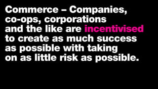 Commerce – Companies,
co-ops, corporations
and the like are incentivised
to create as much success
as possible with taking
on as little risk as possible.
 