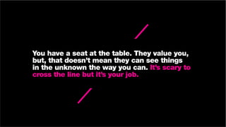 You have a seat at the table. They value you,
but, that doesn’t mean they can see things
in the unknown the way you can. It’s scary to
cross the line but it’s your job.
 