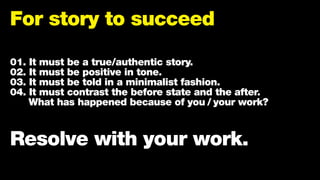 For story to succeed
01. It must be a true/authentic story.
02. It must be positive in tone.
03. It must be told in a minimalist fashion.
04. It must contrast the before state and the after.
What has happened because of you / your work?
Resolve with your work.
 
