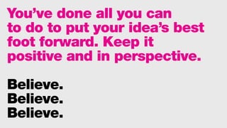 You’ve done all you can
to do to put your idea’s best
foot forward. Keep it
positive and in perspective.
Believe.
Believe.
Believe.
 