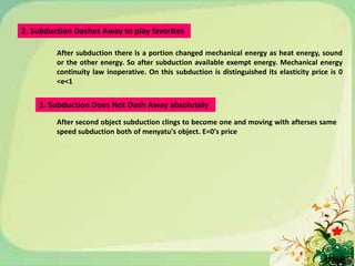 2. Subduction Dashes Away to play favorites

         After subduction there is a portion changed mechanical energy as heat energy, sound
         or the other energy. So after subduction available exempt energy. Mechanical energy
         continuity law inoperative. On this subduction is distinguished its elasticity price is 0
         <e<1


    3. Subduction Does Not Dash Away absolutely
         After second object subduction clings to become one and moving with afterses same
         speed subduction both of menyatu's object. E=0's price
 