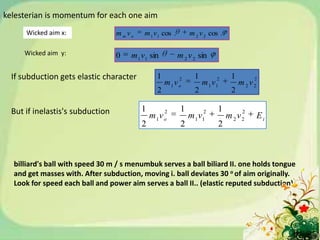 kelesterian is momentum for each one aim
      Wicked aim x:               m m vo   m 1 v 1 cos .        m 2 v 2 cos .

     Wicked aim y:                0    m 1 v1 sin          m 2 v 2 sin

  If subduction gets elastic character          1          2      1        2        1       2
                                                    m1v o             m 1 v1            m2v2
                                                2                 2                 2

  But if inelastis's subduction            1      2         1       2      1            2
                                               mv
                                                1 o
                                                                mv1 1
                                                                                   m 2v2       Ei
                                           2                2                  2



  billiard's ball with speed 30 m / s menumbuk serves a ball biliard II. one holds tongue
  and get masses with. After subduction, moving i. ball deviates 30 o of aim originally.
  Look for speed each ball and power aim serves a ball II.. (elastic reputed subduction)
 