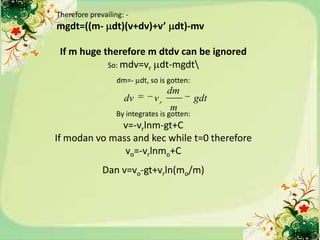 Therefore prevailing: -
mgdt=((m- dt)(v+dv)+v’ dt)-mv

 If m huge therefore m dtdv can be ignored
            So: mdv=vr dt-mgdt
                   dm=- dt, so is gotten:
                                    dm
                     dv        vr             gdt
                                    m
                   By integrates is gotten:
              v=-vrlnm-gt+C
If modan vo mass and kec while t=0 therefore
               vo=-vrlnmo+C
              Dan v=vo-gt+vrln(mo/m)
 